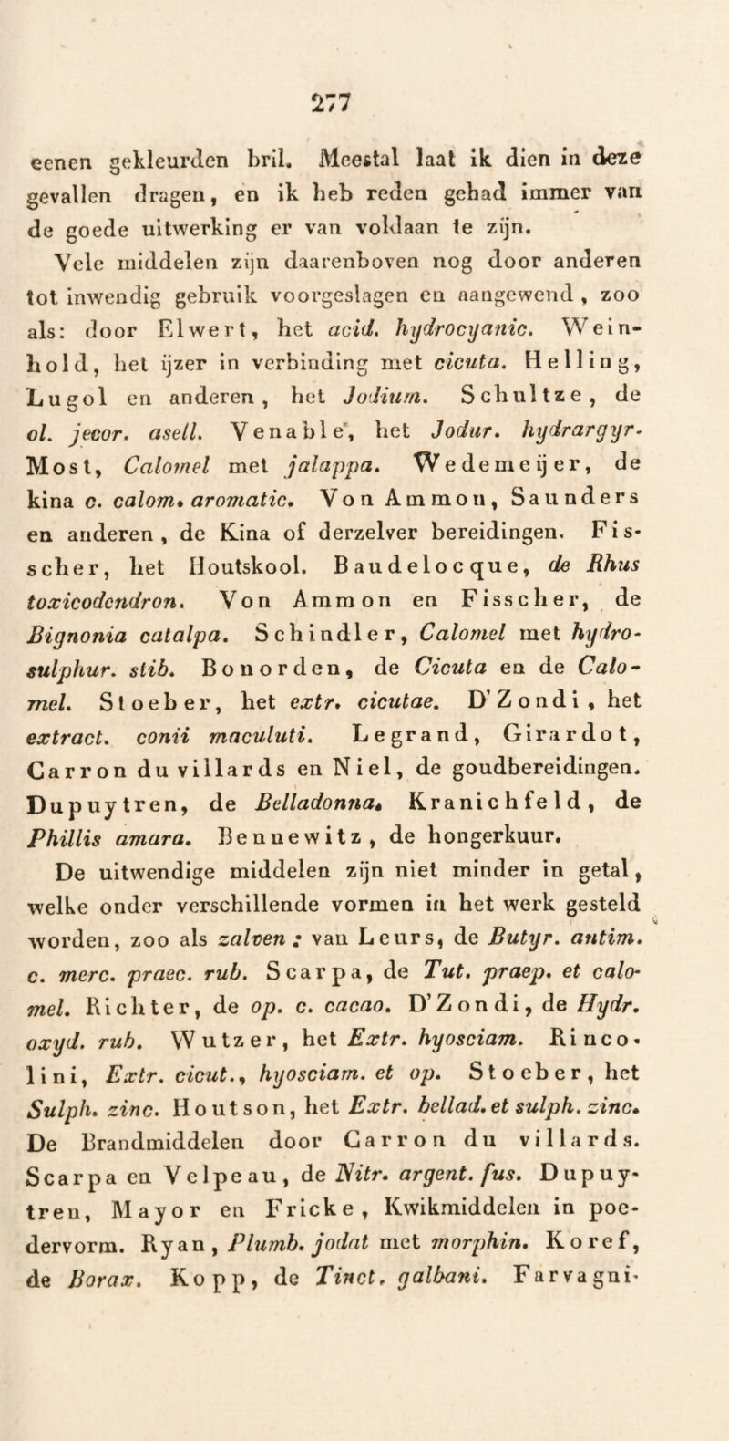 eenen gekleurclen bril. Meestal laat ik dien in de^e gevallen dragen, én ik heb reden gehad immer van de goede uitwerking er van voldaan te zijn. Vele middelen zijn daarenboven nog door anderen lot inwendig gebruik voorgeslagen en aangewend , zoo als: door Elwert, bet acid, hydrocyanic. Wein- liold, hel ijzer in verbinding met cicuta. Helling, Lugol en anderen, het Jodium, Schiiltze, de ol. jecor, aselL Venable', bet Jodur, hydrargyr- Most, Calomel met jalappa, Wedemeijer, de kina c. calom» aromatic, Von Ammon, Saunders en anderen, de Kina of derzelver bereidingen. Fis- scber, bet Houtskool. Baudelocque, de Rhus toxicodcndron, Von Ammon en Fisscber, de Bignonia catalpa, Scbindler, Calomel met hydro- sulphur, slib. Bon orden, de Cicuta en de Calo^ mei. Sloeber, bet extr, cicutae, D’Zondi, bet extract, conii maculuti. Legrand, Girardot, Carronduvillards enNiel, de goudbereidingen. I Dupuytren, de Belladonna» Kranicbfeld, de Phillis amara, Bennewitz, de bongerkuur. De uitwendige middelen zijn niet minder in getal, welke onder verschillende vormen in bet werk gesteld worden, zoo als zalven: van Leurs, de Butyr, antim, c, mcrc, praec, rub. Scarpa, de Tut, praep, et calch mei. Richter, de op, c, cacao, D’Zondi, de Hydr, oxyd. rub, VVutzer, hei Extr, hyosciam, Rinco- 1 i n i, Extr, cicut,,^ hyosciarn, el op. Sloeber, het Sulph, zinc. Houtson, het Extr, bellad.et sulph, zino, De Brandmiddelen door Garron du villards. Scarpa en Velpeau, de Nitr, argent, fus, Dupuy- treu, Mayor en Fricke, Kwikmiddelen in poe- dervorm. eiw ^ Plumb, jodat mei morphin, Koref, de Borax, Kopp, de Tinct, galbani, Farvagni^