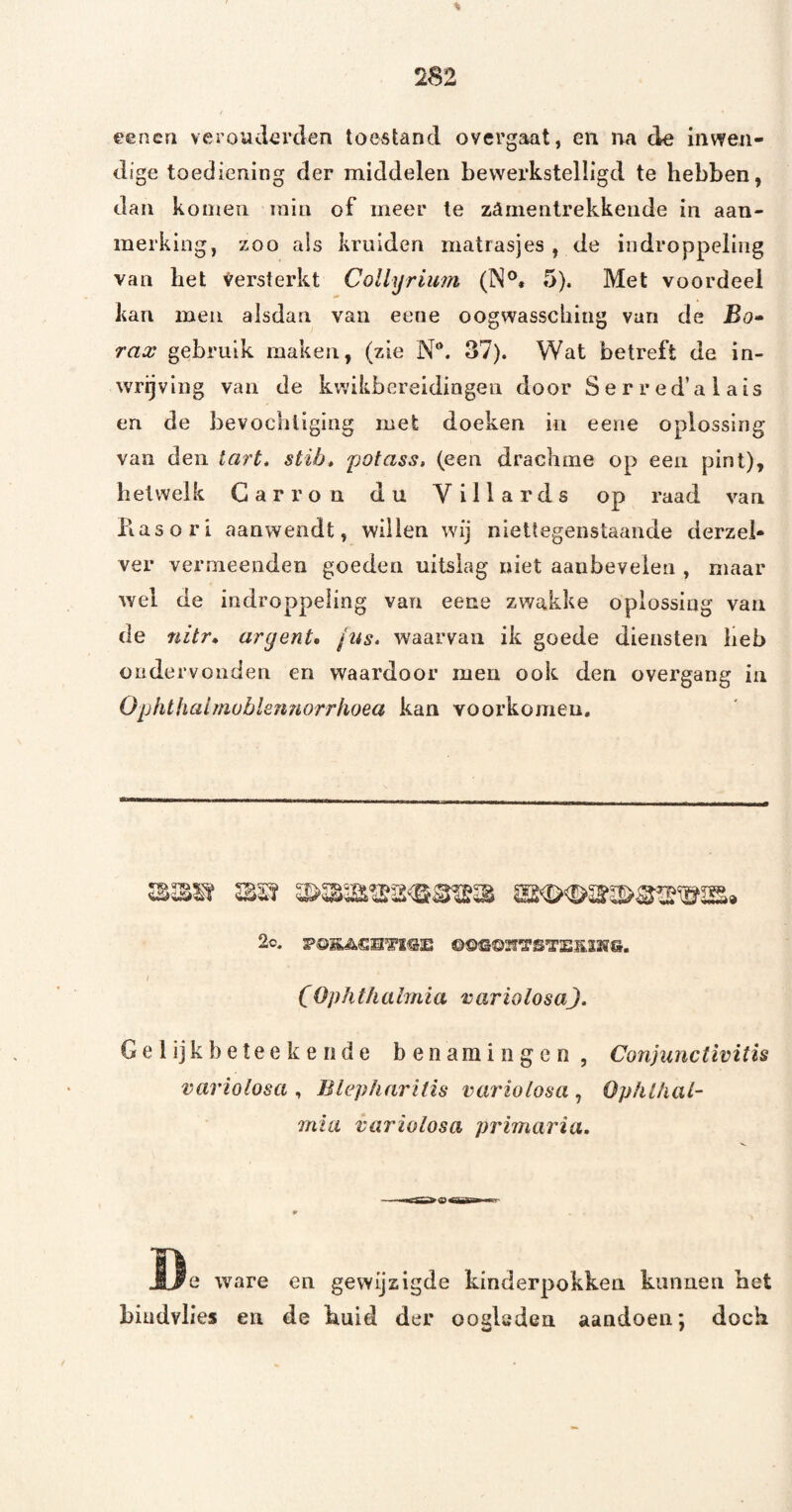 eeneri verouderden toestand overgaat, en na de inwen¬ dige toediening der middelen bewerkstelligd te hebben, dan komen min of meer te zanienlrekkende in aan¬ merking, zoo ais kruiden matrasjes , de indroppeling van het Versterkt CoUyriiim (N®« 5). Met voordeel kan men alsdan van eeue oogwasscbing van de Bo» rax gebruik maken, (zie N®. 37). Wat betreft de in- wrijvlng van de kwikbereidingen door Serred’alais en de bevochtiging met doeken in eene oplossing van den tart, stib, potass, (een drachme op een pint), hetwelk Garron du Villards op raad van Piasori aanwendt, willen wij niettegenstaande derzei- ver vermeenden goeden uitslag niet aanbevelen , maar wel de indroppeling van eene zwakke oplossing van de nitr» ar gerits ftés. waarvan ik goede diensten lieb ondervonden en waardoor men ook den overgang in Oplithalmoblennorriioea kan voorkomen. 2c. PöSii.Clil’ïSE ©©«3©25TSTEE12ÏS. ( (Ophthalmia rariolosaj. Gelijkbeteekeride benamingen , Conjimctivitis variolosa , Blepharitis variolosa , Ophthat- mia variolosa primaria. Ï3e ware en gewijzigde kinderpokken kunnen het biudvlies en de huid der oogleden aandoen; doch
