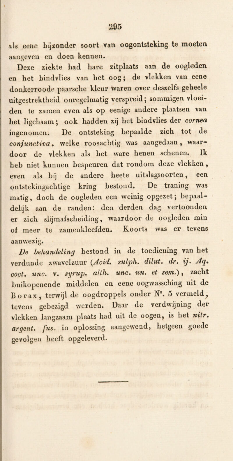 als eene bijzonder soort van oogontsteking te moeten aangeven en doen kennen. i Deze ziekte bad bare zitplaats aan de oogleden en het blndvlles van bet oog; de vlekken van eene donkerroode paarscbe kleur waren over deszelfs gebeele j uitgestrektbeid onregelmatig verspreid *, sommigen vloei- > den Ie zamen even als op eenige andere plaatsen van j bet ligcbaam; ook hadden zij bet bindvlies der cornea ingenomen, De ontsteking bepaalde zich tot de con)unctit>a, welke roosacbtig was aangedaan, waar¬ door de vlekken als bet ware benen schenen. Ik heb niet kunnen bespeuren dat rondom deze vlekken , even als bij de andere beete uitslagsoorten, een outstekingaclilige kring bestond. De traning was matig, doch de oogleden een weinig opgezet; bepaal- i delijk aan de randen: den derden dag vertoonden er zich slijmafscbeiding, waardoor de oogleden min of meer te zamenkleefden. Koorts was er tevens aanwezig. De behandeling bestond in de toediening van bet verdunde zwavelzuur i^Acid» sulph, dilut» dr• ij• Ag* coct» unc» V. syrup» altfi* unc» uii» et sem»'^, zacht buikopenende middelen en eene oogvvasscbing uit de Borax, terwijl de oogdroppels onder N°. 5 vermeld, tevens gebezigd werden. Daar de verdwijning der vlekken langzaam plaats bad uit de o ogen, is het nitT» argent» fus, in oplossing aangewend, hetgeen goede gevolgen beeft opgeleverd.