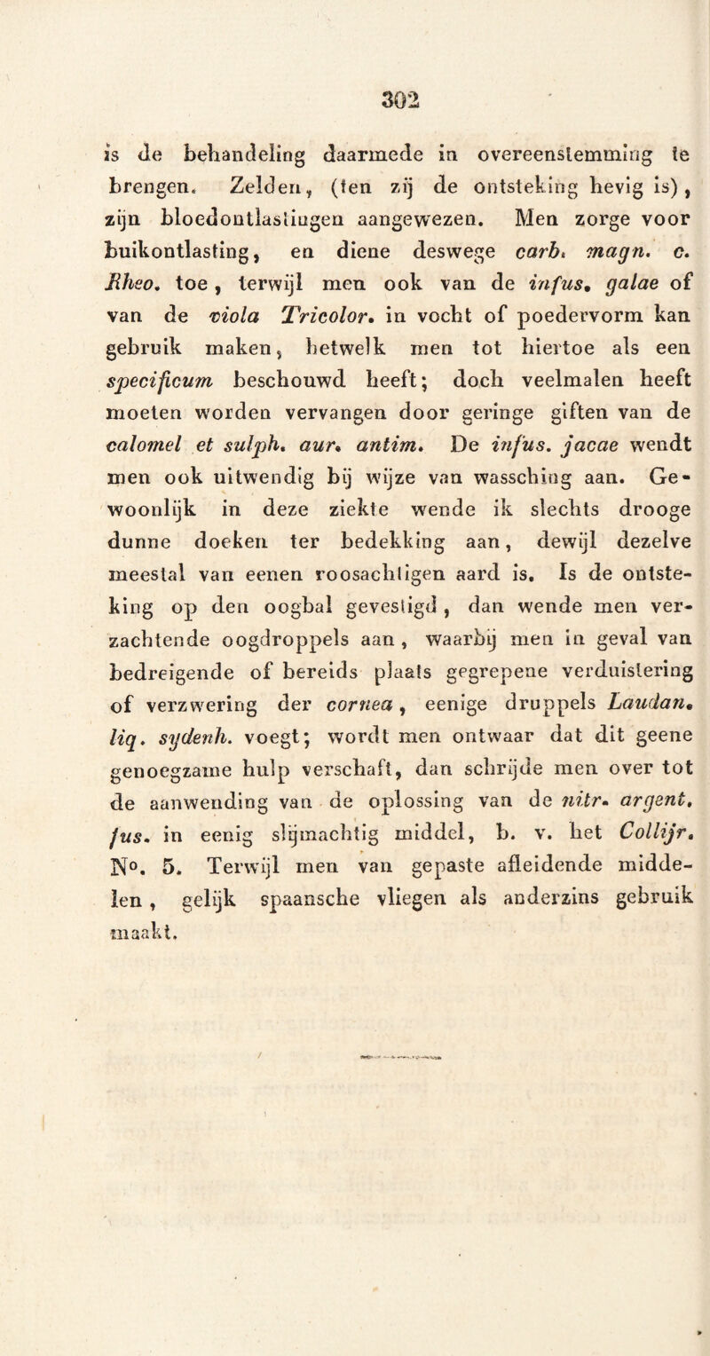 IS de behandeling daarmede in overeenslemming te brengen. Zelden, (ten zij de ontsteking hevig Is), zijn bloedontlasiingen aangevvezen. Men zorge voor buikontlasting, en dicne deswege carbt magn. c. Rheo* toe, terwijl men ook van de infus^ galae of van de moia Tricolor» in vocht of poedervorm kan gebruik maken, hetwelk men tot hiertoe als een specificum beschouwd heeft; doch veelmalen heeft moeten worden vervangen door geringe giften van de calomel et sulph, aur» antim» De mfus. jacae wendt men ook uitwendig bij wijze van wasschitig aan. Ge¬ woonlijk in deze ziekte wende ik slechts drooge dunne doeken ter bedekking aan, dewijl dezelve meestal van eenen roosachligen aard is. Is de ontste¬ king op den oogbal gevestigd , dan wende men ver¬ zachtende oogdroppels aan , waarbij men in geval van bedreigende of bereids plaats gegrepene verduistering of verzwering der cornea, eenige druppels Laudan» lig. sydenh. voegt; wordt men ontwaar dat dit geene genoegzame hulp verscbafl, dan scbrijde men over tot de aanwending van de oplossing van de 7iitr» argent. Jus» in eenig slijmachtig middel, b. v. bet Collijr, No. 5. Terwijl men van gepaste afleidende midde¬ len , gelijk spaanscbe vliegen als anderzins gebruik maakt. /