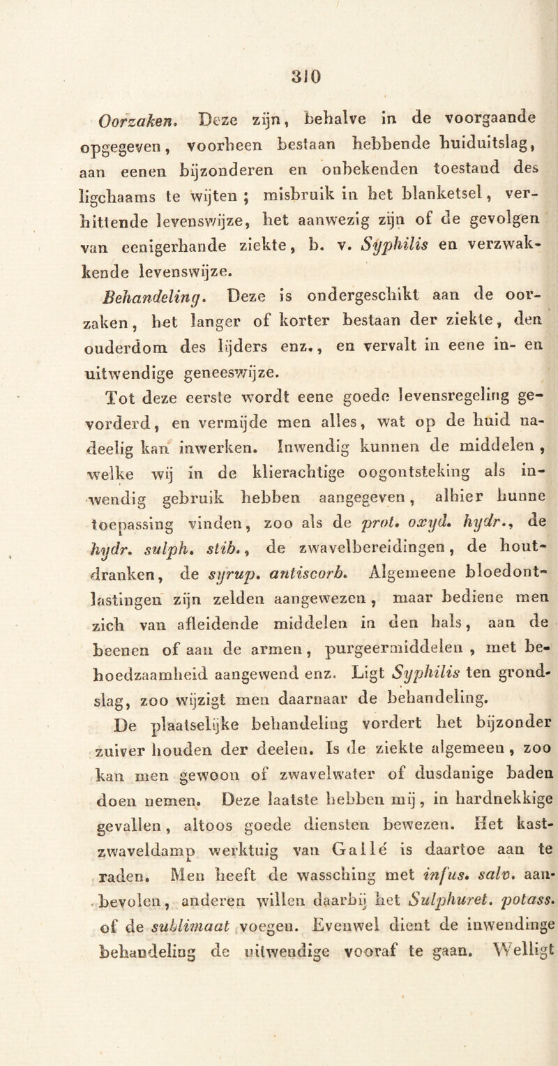 Oorzaken, Deze zijn, behalve in de voorgaande opgegeven, voorheen bestaan hebbende huiduitslag, aan eenen bijzonderen en onbekenden toestand des ligchaams te wijten ; misbruik in het blanketsel, ver¬ hittende levenswijze, het aanwezig zijn of de gevolgen van eenigerhande ziekte, b. v. Syphilis en verzwak¬ kende levenswijze. Behandeling, Deze is ondergeschikt aan de oor¬ zaken, het langer of korter bestaan der ziekte, den ouderdom des lijders enz,, en vervalt in eene in- en uitwendige geneeswijze. Tot deze eerste wordt eene goede levensregeling ge¬ vorderd, en vermijde men alles, wat op de huid na- deelig kan inwerken. Inwendig kunnen de middelen , welke wij in de klierachtige oogontsteking als in¬ wendig gebruik hebben aangegeven, alhier hunne toepassing vinden, zoo als de prot, oxyd, hydr,^ de hydr, sulph, slib,, de zwavelbereidingen, de hout- dranken, de syrup, antiscorb, Algemeene bloedont¬ lastingen zijn zelden aangewezen, maar bediene men zich van afleldende middelen in den hals, aan de beenen of aan de armen, purgeermiddelen , met be¬ hoedzaamheid aangewend enz. Ligt Syphilis ten grond¬ slag, zoo wijzigt men daarnaar de behandeling. De plaatselijke behandeling vordert het bijzonder zuiver houden der deeleu. Is de ziekte algemeen, zoo kan men gewoon of zwavelwater of dusdanige baden doen nemen. Deze laatste hebben mij, in hardnekkige gevallen, altoos goede diensten bewezen. liet kast- zwaveldamp werktuig van Gallë is daartoe aan te raden. Men heeft de wassching met infus, sah, aan- • bevolen, anderen willen daarbij liet Sulphuret, potass. of de sublimaat (Voegeo. Evenwel dient de inwendinge behandeliug de uitwendige vooraf te gaan. Welligt