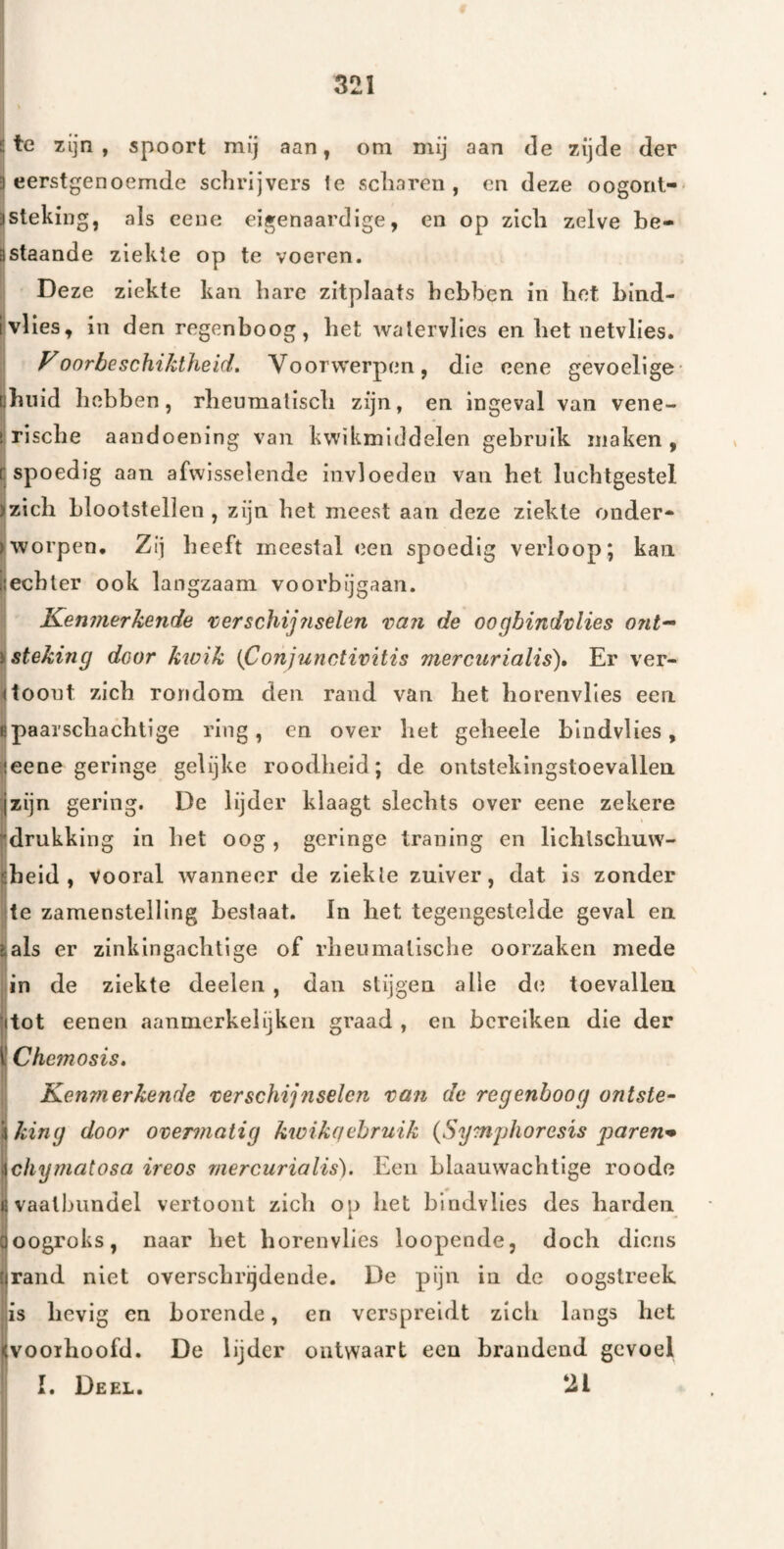 S te zijn, spoort mij aan, om mij aan de zijde der 3 eerstgenoemde schrijvers ie scharen, en deze oogorit- 3Steking, als cene eigenaardige, en op zich zelve be- istaande ziekte op te voeren. Deze ziekte kan hare zitplaats hebben in hot bind- Ivlies, in den regenboog, het walervlies en het netvlies. FoorbeschiJdheid, Voorw'erpen, die eene gevoelige- []biiid hebben, rheumatisch zijn, en ingeval van vene- [,rische aandoening van kw'ikmiddelen gebruik maken, r spoedig aan afwisselende invloeden van het luchtgestel )zich blootstellen , zijn het meest aan deze ziekte onder- rworpen. Zij heeft meestal <ïen spoedig verloop; kan Hechter ook langzaam voorbijgaan. Kenmerkende 'cerschij?iselen van de oogbindvlies ont^ ï steking door kwik {Conjiinctivitis mercurialis). Er ver¬ toont zich rondom den rand van het horenvlies een epaai'schachtige ring, en over het geheele blndvlies, ieene geringe gelijke roodheid; de ontstekingstoevallen jzijn gering. De lijder klaagt slechts over eene zekere drukking in bet oog, geringe traning en lichlscliuw- «beid , vooral wanneer de ziekte zuiver, dat is zonder te zamenstelling bestaat. In bet tegengestelde geval en Hals er zinkingachtige of rheumalische oorzaken mede in de ziekte deelen , dan stijgen alle d(i toevallen |ltot eenen aanmerkelijken graad , en bereiken die der l' Chcmosis, Kenmerkende verschijnselen van de regenboog ontste- 'iking door ovemiatig kwikqehruik {Symjjhorcsïs paren^ ichymatosa ireos mercurialis). Een blaauwachtlge roodo (ivaathundel vertoont zich op het blndvlies des barden aoogroks, naar het borenvlies loopende, doch diens llrand niet overschrgdende. De pijn in de oogstreek is hevig en borende, en verspreidt zich langs het <vooihoofd. De lijder ontwaart een brandend gevoel I. Deel. til