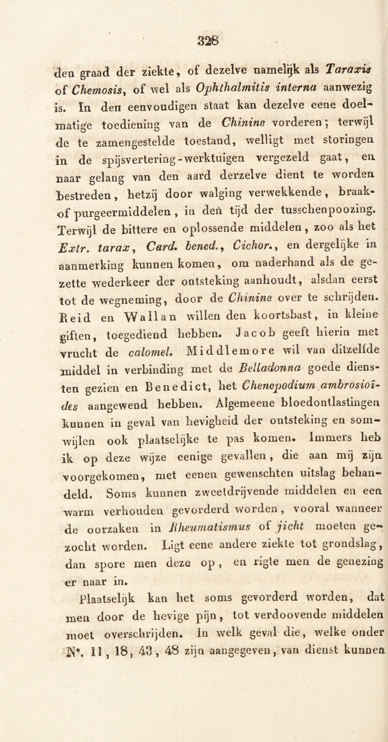 31^ deu graad der ziekte, of dezelve namelijk als Taraxis of Chemosist of wel als Ophthalmitis interna aanwezig is. In den eenvoudigen staat kan dezelve eene doel¬ matige toediening van de Chininc vorderen; terwijl de te zamengestelde toestand, welligt met storingen in de spijsvertering-werktuigen vergezeld gaat, en naar gelang van den aard derzelve dient te worden bestreden, hetzij door walging verwekkende, braak- of purgeermiddelen , in den tijd der tusschenpoozing. Terwijl de bittere en oplossende middelen, zoo als het Extr. tarax, Card. bened,, Cichor., en dergelijke in aanmerking kunnen komen, om naderhand als de ge¬ zette wederkeer der ontsteking aanhoudt, alsdan eerst tot de wegneming, door de Chinine over te schrijden, beid en Wallan willen den koortsbast, in kleine giften, toegediend hebben. Jacob geeft hierin met vrucht de calomeL Middlemore wil van ditzelfde middel in verbinding met de Belladonna goede diens¬ ten gezien en Benedict, het Chenepodium ambrosioi- des aangewend hebben. Algemeene bloedontlastingen kunnen in geval van hevigheid der ontsteking en som*- wijien ook plaatselijke te pas komen. Immers heb ik op deze wijze eenige gevallen, die aan mij zijn voorgekomen, met eenen gewenschten uitslag behan¬ deld. Soms kunnen zweetdrijvende middelen en een warm verhouden gevorderd worden, vooral wanneer de oorzaken in Bheumatismus oI jicht moeten ge®»^ zocht worden. Ligt eene andere ziekte tot grondslag, dan spore men deze op , en rigle men de genezing er naar in. Plaatselijk kan het soms gevorderd worden, dat men door de hevige pijn, tot verdoovende middelen moet overschrijden, in welk geval die, welke onder iS*. 11, 18, 43, 48 zijn aangegeven, van dienst kunnen