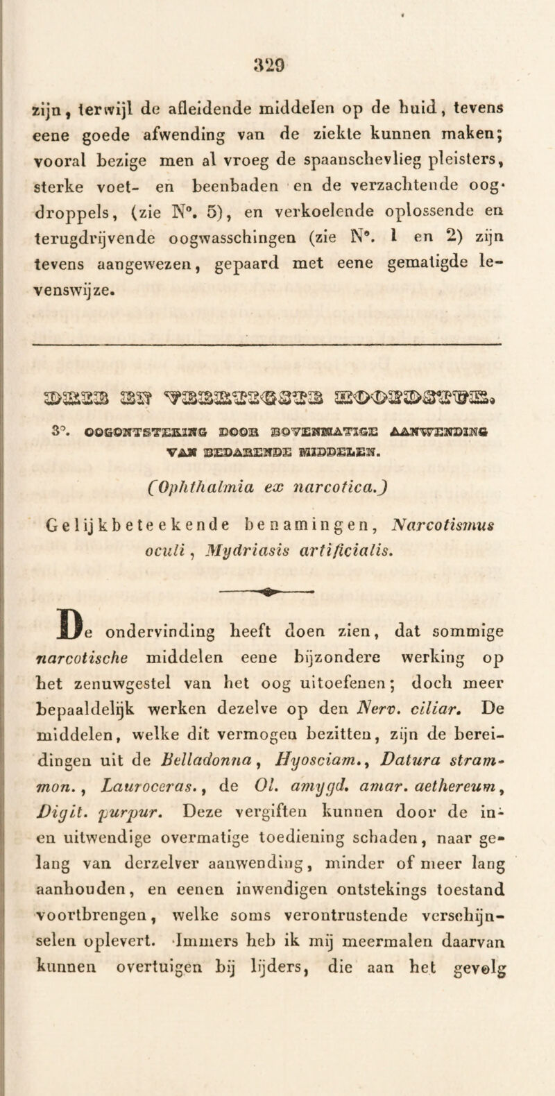 zijn, terwijl de afleidende middelen op de huid, tevens eene goede afwending van de ziekte kunnen maken; vooral bezige men al vroeg de spaausclievlieg pleisters, sterke voet- en beenbaden en de verzachtende oog* droppels, (zie N®. 5), en verkoelende oplossende en terugdrijvende oogwasschingen (zie N*. I en 2) zijn tevens aangewezen, gepaard met eene gematigde le¬ venswijze- 3^ 00G02fTS'3'£S.I2V& HGOU VAX lS£SAB£}fiD£ (Ophthalmia ex narcotica.) Gelijkbeteekende benamingen, Narcotismus ocnli, Mydriasis artificialis. De ondervinding heeft doen zien, dat sommige narcotische middelen eene bijzondere werking op het zenuwgestel van het oog uitoefenen; doch meer bepaaldelijk werken dezelve op den Nerv. ciliar» De middelen, welke dit vermogen bezitten, zijn de berei¬ dingen uit de Belladonna^ Hyosciam»^ Datura stram» mon., Lauroceras., de 01. amygd, amar. aethereum, Digit. purjmr. Deze vergiften kunnen door de in- en uitwendige overmatige toediening schaden, naar ge¬ lang van derzelver aanwending, minder of meer lang aanhouden, en eenen inwendigen ontstekings toestand vóórtbrengen, welke soms verontrustende verschijn¬ selen oplevert. dmmers heb ik mij meermalen daarvan kunnen overtuigen bij lijders, die aan het gevolg