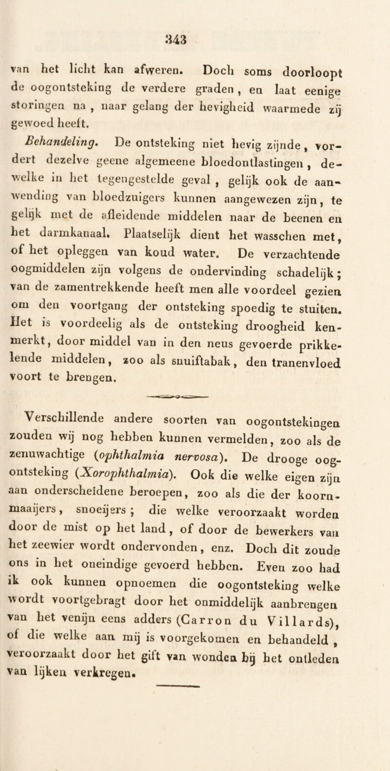 van het licht kan afweren. Doch soms doorloopt de oogontsteking de verdere graden , en laat eenlge storingen na , naar gelang der hevigheid waarmede zij gewoed heeft. BchcindGlitig, De ontsteking niet hevig zijnde, vor¬ dert dezelve geene algemeene bloedontlastingen , de¬ welke in het tegengestelde geval , gelijk ook de aan¬ wending van bloedzuigers kunnen aangewezen zijn, te gelijk met de afleideude middelen naar de beenen en het darmkanaal. Plaatselijk dient het wasschen met, of het opleggen van koud water. De verzachtende oogmiddelen zijn volgens de ondervinding schadelijk j van de zamentrekkende heeft men alle voordeel gezien om den voortgang der ontsteking spoedig te stuiten. Het is voordeelig als de ontsteking droogheid ken¬ merkt, door middel van in den neus gevoerde prikke¬ lende middelen, zoo als snuiftabak, den tranenvloed voort te brengen. Verschillende andere soorten van oogontstekingen zouden wij nog hebben kunnen vermelden, zoo als de zenuwachtige {ophthalmia nervosa). De drooge oog¬ ontsteking (Xorophthalmia), Ook die welke eigen zijn aan onderscheidene beroepen, zoo als die der koorn- maaijers, snoeijers ; die welke veroorzaakt worden door de mist op het land, of door de bewerkers van het zeewier wordt ondervonden, enz. Doch dit zoude ons in het oneindige gevoerd hebben. Even zoo had ik ook kunnen opnoemen die oogontsteking welke wordt voortgebragt door het onmiddelijk aanbrengen van het venijn eens adders (Carron du Villards), of die welke aan mij is voorgekomen en behandeld , veroorzaakt door het gift van wonden bg het ontleden van lijken verkregen.