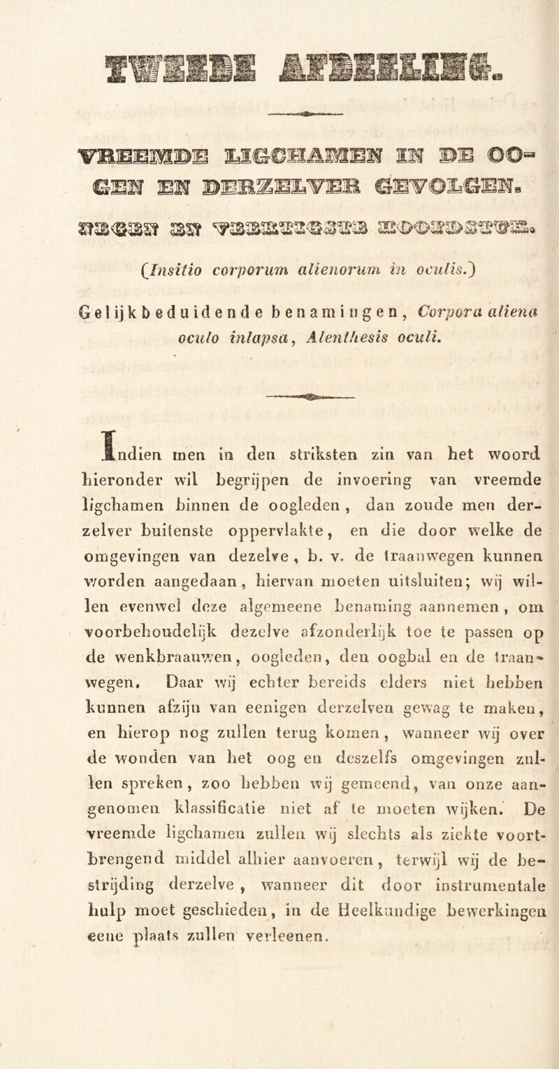 (Insitio corporum alienorum in ocniis.^ Gelijkbeduidende benamingen, Corpora aliena oculo inlapsa^ AlenHiesis oculL Andien men in den strlksten zin van het woord hieronder wil begrijpen de invoering van vreemde ligchamen binnen de oogleden , dan zoude men der- zelver buitenste oppervlakte, en die door welke de omgevingen van dezelve , b. v. de traanwegen kunnen worden aangedaan, hiervan moeten ultsluiteu; wij wil¬ len evenwel deze algemeene benaming aannemen , om voorbehoudelijk dezelve afzonderlijk toe te passen op de wenkbraauwen, oogleden, den oogbal en de traan¬ wegen. Daar wij echter bereids elders niet hebben kunnen afzijn van eenigen derzelven gewag te maken, en hierop nog zullen terug komen , wanneer wij over de wonden van het oog en deszelfs omgevingen zul¬ len spreken, zoo hebben wij gemeend, van onze aan¬ genomen klassihcalie niet af te moeten wijken. De vreemde ligcliamen zullen wij slechts ais ziekte voort- hrengend middel alhier aanvoereii, terwijl wij de be¬ strijding derzelve , wanneer dit door instrumentale hulp moet geschieden, in de Heelkundige bewerkingen eene plaats zullen verleenen.