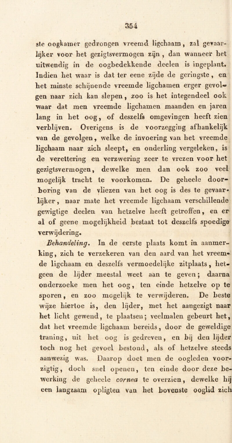 ste oogl^aiuer gedroDgen vreemd ligcliaain, zal gevaar- Igker voor het gezigtsvermogen zijn , dan wanneer het uitwendig in de oogbedekkende deelen is ingeplant. Indien het waar is dat ter eene zijde de geringste , en het minste schijnende vreemde ligchamen erger gevol* gen naar zich kan slepen, zoo is het integendeel ook waar dat men vreemde ligchamen maanden en jaren lang in het oog, of deszelfs omgevingen heeft zien verblijven. Overigens is de voorzegging afhankelijk van de gevolgen, welke de invoering van het vreemde ligchaam naar zich sleept, en onderling vergeleken, is de vereltering en verzwering zeer te vrezen voor het gezigtsvermogen, dewelke men dan ook zoo veel mogelijk tracht te voorkomen. De geheele door¬ boring van de vliezen van het oog is des te gevaar» lijker, naar mate het vreemde ligchaam verschillende gewigtige deelen van hetzelve heeft getroffen, en er al of geene mogelijkheid bestaat tot deszelfs spoedige verwijdering. Behandeling» In de eerste plaats komt in aanmer¬ king, zich te verzekeren van den aard van het vreem¬ de ligchaam en deszelfs vermoedelijke zitplaats, het¬ geen de lijder meestal weet aan te geven; daarna onderzoeke men het oog, ten einde hetzelve op te sporen, en zoo mogelijk te verwijderen. De beste wijze hiertoe is, den lijder, met het aangezigt naar het licht gewend, te plaatsen; veelmalen gebeurt het, dat het vreemde ligchaam bereids, door de geweldige traning, uit het oog is gedreven, en bij den lijder toch nog het gevoel bestond, als of hetzelve steeds aanwezig was. Daarop doet men de oogleden voor- zigtig, doch snel openen, ten einde door deze be¬ werking de geheele cornea te overzien, dewelke hij een langzaam opligten van het bovenste ooglid zich