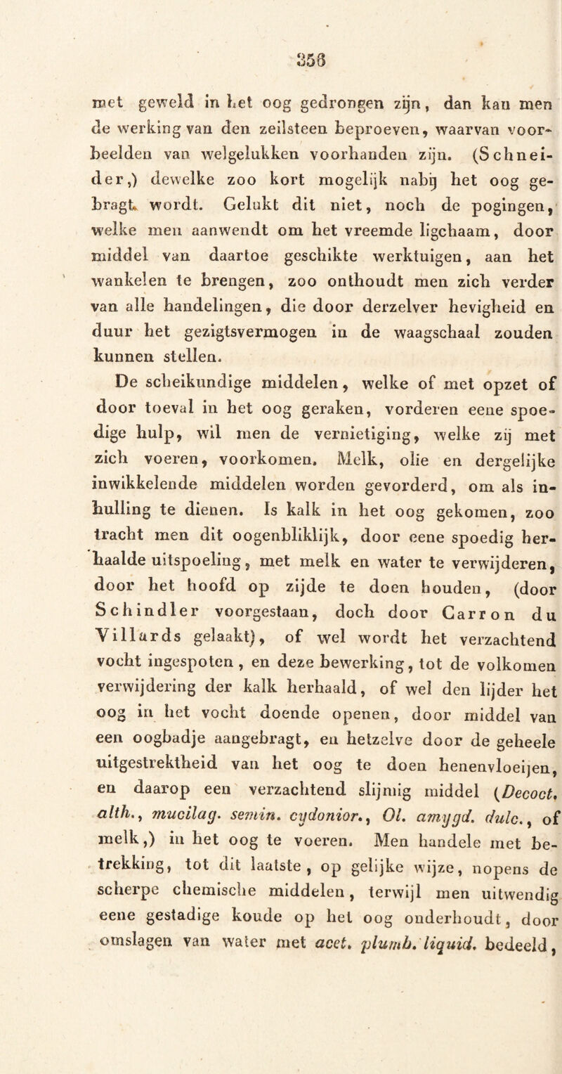 ipet geweld in Let oog gedrongen z^n, dan kan men de werking van den zeilsteen beproeven, waarvan voor¬ beelden van welgelukken voorhanden zijn. (Schnei- der,) dewelke zoo kort mogelijk nabij het oog ge- bragt wordt. Gelukt dit niet, noch de pogingen, welke men aanwendt om het vreemde ligchaam, door middel van daartoe geschikte werktuigen, aan het wankelen te brengen, zoo onthoudt men zich verder van alle handelingen, die door derzelver hevigheid en duur het gezigtsvermogen in de waagschaal zouden kunnen stellen. De scheikundige middelen, welke of met opzet of door toeval in het oog geraken, vorderen eene spoe¬ dige hulp, wil men de vernietiging, welke zij met zich voeren, voorkomen. Melk, olie en dergelijke inwikkelende middelen worden gevorderd, om als in- hulling te dienen. Is kalk in het oog gekomen, zoo tracht men dit o ogenbliklijk, door eene spoedig her¬ haalde uitspoeling, met melk en water te verwijderen, door het hoofd op zijde te doen houden, (door Schindler voorgestaan, doch door Garron du Villards gelaakt), of wel wordt het verzachtend vocht ingespoten , en deze bewerking, tot de volkomen verwijdering der kalk herhaald, of wel den lijder het oog in het vocht doende openen, door middel van een oogbadje aangebragt, en hetzelve door de geheele uitgestrektheid van het oog te doen henenvloeijen, en daarop een' verzachtend slijniig middel (^DecocU alth,^ mucllag. semin, cydonior*^ OL amygd. dulc.^ of melk,) iii het oog te voeren. Men handele met be- ' trekking, tot dit laatste , op gelijke w'ijze, nopens de scherpe chemische middelen, terwijl men uitwendig eene gestadige koude op het oog onderhoudt, door omslagen van water met acet. plumb:liquid. bedeeld,