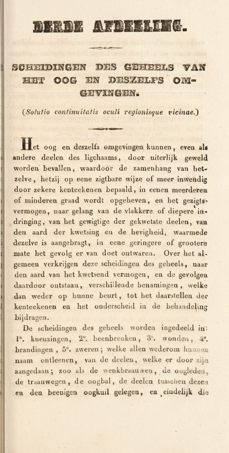 fr scmmmm&mm mmB mmT oos wms^mm^s om- 6]öTmeE2f. (^Sohifio coniinuitafis ocxili Tegionisque vicinae.') Het oog en deszelfs omgevingen kunnen, even alg andere deelen des ligcliaams, door uilerlijk geweld I worden bevallen, waardoor de zamenhang van het- ! zelve , hetzij op eene zlgtbare wijze of meer inwendig I door zekere kenteekenen bepaald, in eenen meerderen \ of minderen graad wordt opgeheven, en het gezigts’ I vermogen, naar gelang van de vlakkere of diepere in* ) dringing, van het gewlgtlge der gekwetste deelen, van > den aard der kwetsing en de hevigheid, waarmede i dezelve is aangebragt, in eene geringere of grootere I mate het gevolg er van doet ontwaren. Over het al- j gemeen verkrijgen deze scheidingen des geheels, naar ( den aard van het kwetsend vermogen, en de gevolgen » daardoor ontstaan, verschillende benamingen, welke I dan weder op hunne beurt, tot het daarstellen der I kenteekenen en het onderscheid in de behaadelinsr ♦ ^ 1 bijdragen. De scheidingen des geheels worden ingedeeld in: ^ 1®. kneuzingen, 2®. beenbreuken, 3®. wonden, 4®. brandingen, 5®. zweren; welke allen wederom hunnea naam ontleenen, van de deelen, welke er door zijn ; aangedaan; zoo als de wenkbraau.ven, de oogleden, de traanwegen, de oogbal, de deelen tnssclien dezen en den beenigen oogkuil gelegen, en ^eindelijk die