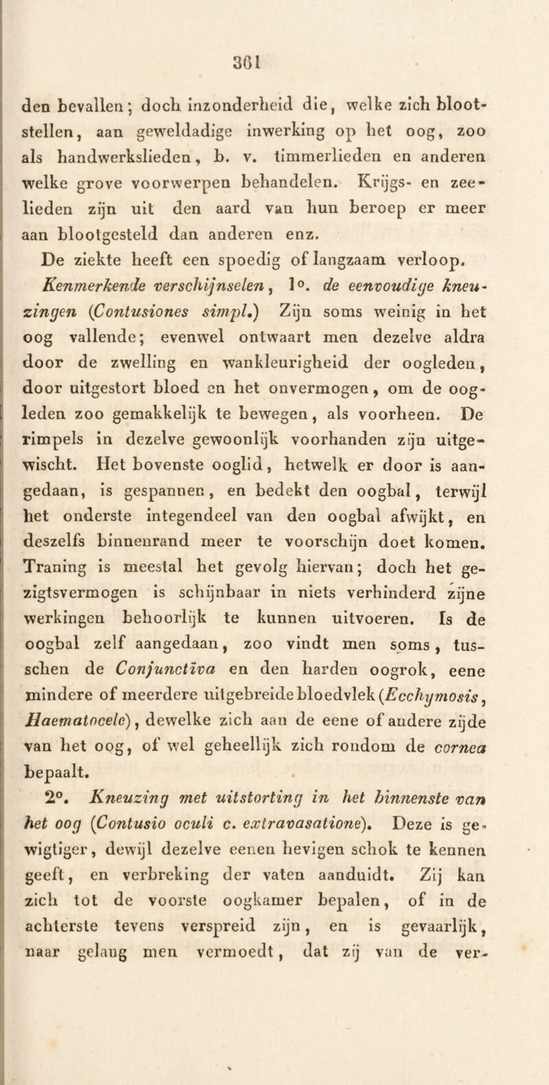 den bevallen; doch inzonderheid die, welke zich bloot¬ stellen, aan gew^eldadige inwerking op het oog, zoo als handwerkslieden, b. v. timmerlieden en anderen welke grove voorwerpen behandelen. Krijgs- en zee¬ lieden zijn uit den aard van hun beroep er meer aan blootgesteld dan anderen enz. De ziekte heeft een spoedig of langzaam verloop. Kenmerkende verschijnselen ^ l®. de eenvoudige kneu¬ zingen {Contusiones simpU) Zijn soms weinig in het oog vallende; evenwel ontwaart men dezelve aldra door de zwelling en wankleurigheid der oogleden, door uitgestort bloed en het onvermogen, om de oog- [ leden zoo gemakkelijk te bewegen, als voorheen. De I rimpels in dezelve gewoonlijk voorhanden zijn uitge-  wischt. Het bovenste ooglid, hetwelk er door is aan- I gedaan, is gespannen, en bedekt den oogbal, terwijl I het onderste integendeel van den oogbal afwijkt, en 1 deszelfs binnenrand meer te voorschijn doet komen. ' Traning is meestal het gevolg hiervan; doch het ge- zlgtsvermogen is schijnbaar in niets verhinderd zijne werkingen behoorlijk te kunnen uitvoeren, Is de oogbal zelf aangedaan, zoo vindt men soms, tus- schen de Conjunctïva en den harden oogrok, eene mindere of meerdere uitgebreide bloedvlek Haematocele) ^ dewelke zich aan de eene of andere zijde van het oog, of wel geheellijk zich rondom de cornea 2°. Kneuzing met uitstorting in het binnenste van het oog (Contusio oculi c. extravasatione)^ Deze is ge- wigtiger, dewijl dezelve eenen hevigen schok te kennen geeft, en verbreking der vaten aaoduidt. Zij kan zich tot de voorste oogkamer bepalen, of in de achterste tevens verspreid zijn, en is gevaarlijk, naar gelang men vermoedt, dat zij van de ver-