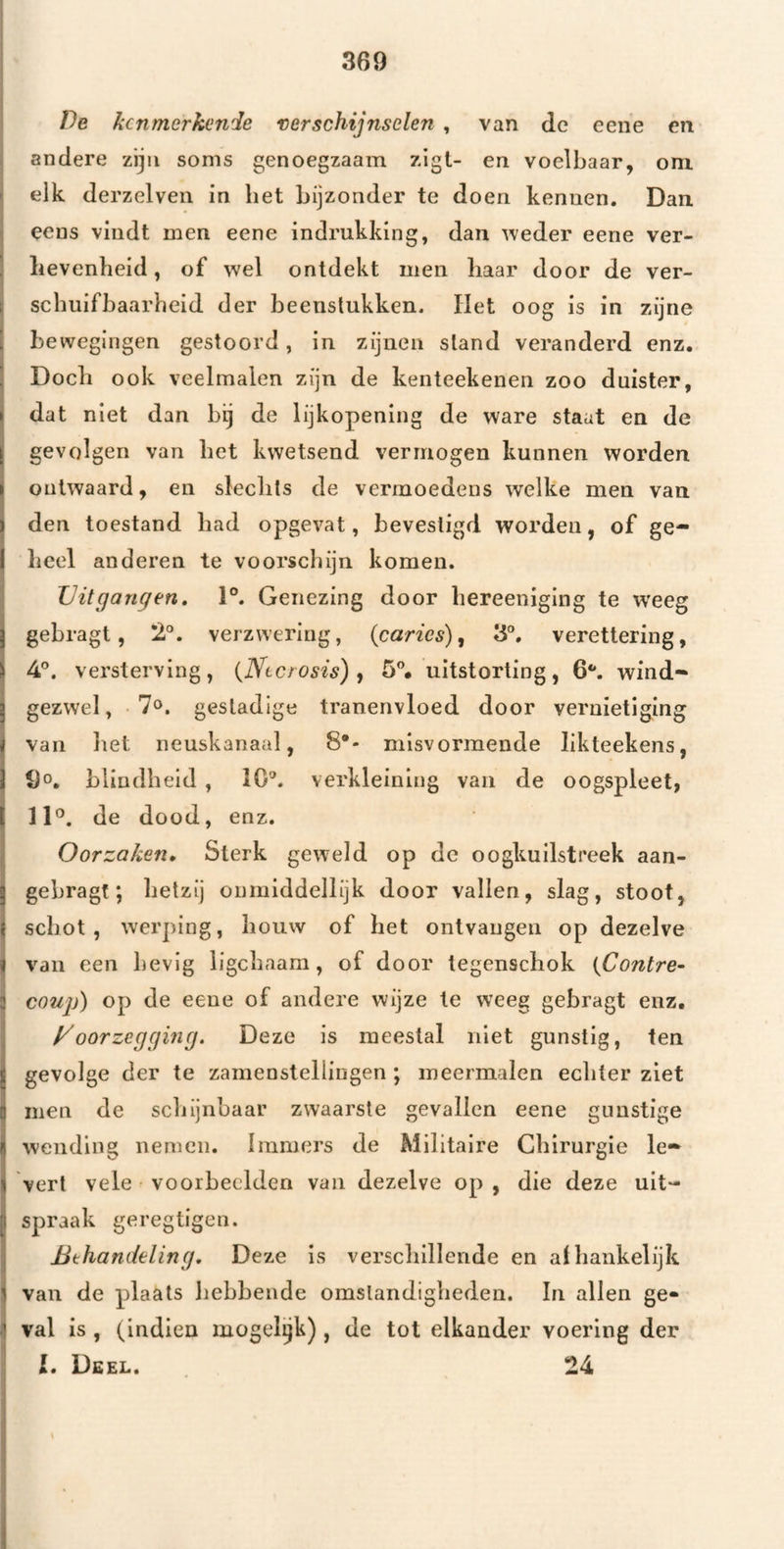 De kenmerkende verschijnselen , van de cene en andere zijn soms genoegzaam zlgt- en voelbaar, om. elk derzelven in het bijzonder te doen kennen. Dan eens vindt men eene indrukking, dan ^vede^ eerie ver¬ hevenheid , of wel ontdekt men haar door de ver¬ schuifbaarheid der beenstukken. Het oog is in zijne bewegingen gestoord, in zijnen stand veranderd enz. Doch ook veelmalen zijn de kenteekenen zoo duister, dat niet dan bij de lijkopening de ware staat en de gevolgen van bet kwetsend vermogen kunnen worden ontwaard, en slechts de vermoedens welke men van den toestand had opgevat, bevestigd worden, of ge¬ heel anderen te voorschijn komen. Uitgangen, 1°. Genezing door hereeniging te w’eeg gebragt, 2°. verzwering, (carics), 3®. verettering, 4°. versterving, {Ntcrosis) ^ uitstorting, 6**. wind¬ gezwel, 70. gestadige tranenvloed door vernietiging van liet neuskanaal, misvormende likteekens, 90, bliudh eid , 10®. verkleining van de oogspleet, 11°. de dood, enz. Oorzaken, Sterk geweld op de oogkuilstreek aan- gebragt; hetzij oumiddellijk door vallen, slag, stoot, schot, werping, houw of het ontvaugen op dezelve van een hevig ligchaam, of door tegenschok {Contre- 1 coujj) op de eene of andere wijze te weeg gebragt enz, yoorzegging. Deze is meestal niet gunstig, ten gevolge der te zamenstellingen; meermalen echter ziet men de schijnbaar zwaarste gevallen eene gunstige wending nemen. Immers de Militaire Chirurgie le- I vert vele • voorbeelden van dezelve op , die deze uit¬ spraak geregtigen. Behandeling, Deze is verschillende en alhankelijk I van de plaats hebbende omstandigheden. In allen ge» 1 val is , (indien mogel^k), de tot elkander voering der l. Deel. 24