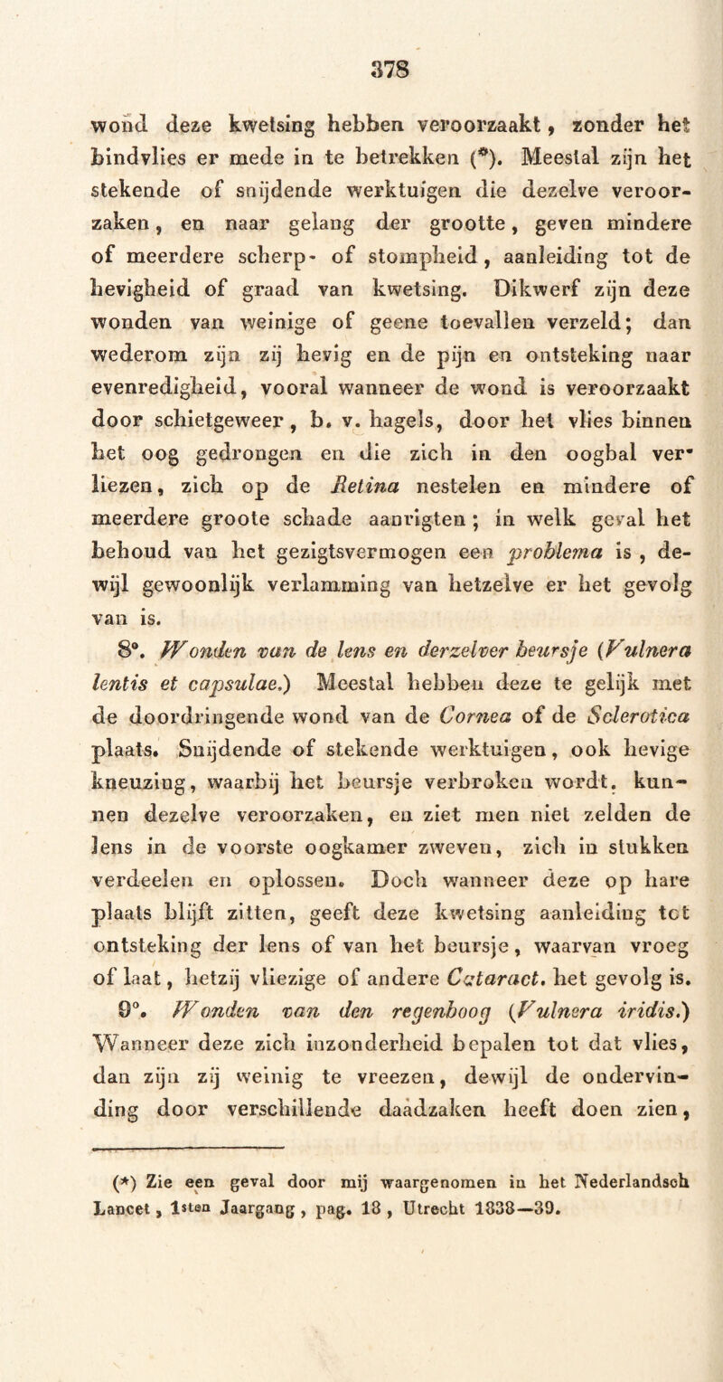 wond deae kwetsing hebben veroorzaakt ^ zonder het bindvlies er mede in te betrekken (^). Meestal zijn het stekende of snijdende werktuigen die dezelve veroor¬ zaken , en naar gelang der grootte, geven mindere of meerdere scherp - of stompheid, aanleiding tot de hevigheid of graad van kwetsing. Dikwerf zijn deze wonden van weinige of geene toevallen verzeld; dan wederom zijn zij hevig en de pijn en ontsteking naar evenredigheid, vooral wanneer de wond is veroorzaakt door schietgeweer, b. v. hagels, door het vlies binnen het oog gedrongen en die zich in den oogbal ver* liezen, zich op de Retina nestelen en mindere of meerdere groote schade aanrigten ; in welk geval het behoud van het gezigtsvermogen een problema is , de¬ wijl gewoonlijk verlamming van hetzelve er het gevolg van is. 8®. Wonden tan de lens en derzelver beursje {Vulnera lentis et capsulae.) Meestal hebben deze te gelijk met de doordringende wond van de Cornea of de Sclerotica plaats. Snijdende of stekende werktuigen, ook lievige kneuzing, waarbij het beursje verbroken wordt, kun¬ nen dezelve veroorzaken, en ziet men niet zelden de lens in de voorste oogkamer zweven, zich in stukken verdeelen en oplossen. Doch wanneer deze op hare plaats blijft zitten, geeft deze kwetsing aanleiding tot ontsteking der lens of van het beursje, waarvan vroeg of laat, hetzij vliezige of andere Cataract, bet gevolg is, 9®. Wonden van den regenboog {Fulnera iridis.) Wanneer deze zich iuzonderlieid bepalen tot dat vlies, dan zijn zij vveinig te vreezen, dewijl de ondervin¬ ding door verschillende daadzaken beeft doen zien, (^) Zie een geval door mij waargenomen in het Nederlandsoh Lancet, Isten Jaargang, pag. 18, Utrecht 1838—39.