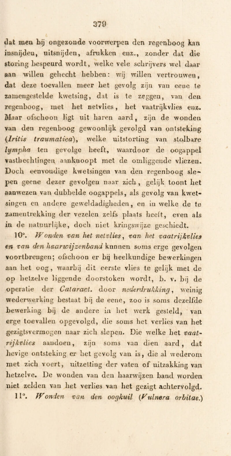 370 dat men bij ongezonde voorwerpen den regenboog kan insnijden, uitsnijden, afrukken enz., zonder dat die storing bespeurd wordt, welke vele schrijvers wel daar aan willen gehecht hebben: wij willen vertrouwen, dat deze toevallen meer het gevolg zijn van eene te zamerigestelde kwetsing, dat is te zeggen, van den regenboog, met het netvlies, het vaatrijkvlies enz. Maar ofschoon ligt uit haren aard, zijn de wonden van den regenboog gewoonlijk gevolgd van ontsteking (Iritis traumatica)^ welke uitstorting van stolbare lympha ten gevolge heeft, waardoor de oogappel vasthechtingen aankuoopt met de omliggende vliezen. Doch eenvoudige kwetsingen van den regenboog sle~ pen geene dezer gevolgen naar zich , gelijk toont het aanwezen van dubbelde oogappels, als gevolg van kwet¬ singen en andere geweldadigheden, en in welke de to zamentrekking der vezelen zelfs plaats heeft, even als in de natuurlijke, doch niet kringswijze geschiedt. 10°. Womkn tan het netvlies^ tan het taatrijktUes en tan den haarwijzenband kunnen soms erge gevolgen voortbrengen; ofschoon er bij heelkundige bewerkingen aan het oog, waarbij dit eerste vlies te gelijk met de op hetzelve liggende doorstoken wordt, b. v. bij de operatie der Cataract, door nederdrukking, weinig wederwerking bestaat bij de eene, zoo is soms dezelfde bewerking hij de andere in het werk gesteld, ' van erge toevallen opgevolgd, die soms het verlies van het gezigtsvermogen naar zich slepen. Die welke het taat^ rijktlies aandoen, zijn soms vaa dien aard, dat lievige ontsteking er het gevolg van is, die al wederom met zich voert, uitzetting der vaten of uitzakking van hetzelve. De wonden van den haarwijzen hand worden niet zelden van het verlies van het gezigt achtervolgd, 11°. Wonden tan den oogkuil {Fuhiera orhitae,)