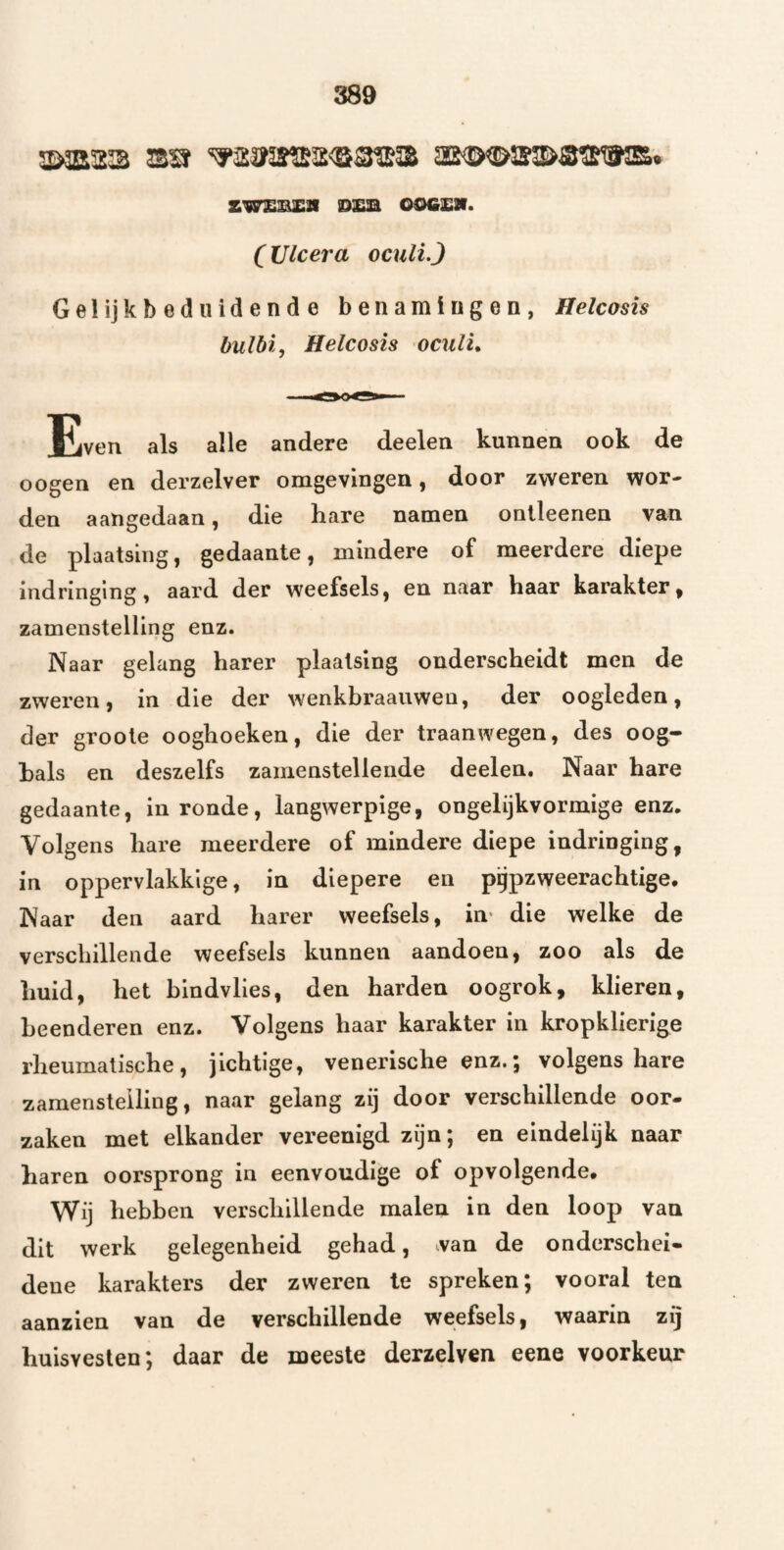 5Ö3E23 sa ‘^23ï5S*lg2<3®ffiS aS(ÏX&3Sl>S?SWE. SW£S^a iD£B OOGSir. (Ulcera oculL) Gelijkbeduidende benamingen, Helcosis bulbi, Helcosis oculu Even als alle andere deelen kunnen ook de o ogen en derzelver omgevingen, door zweren wor« den aangedaan, die hare namen onlleenen van de plaatsing, gedaante, mindere of meerdere diepe indringing, aard der weefsels, en naar haar karakter, zamenstelling enz. Naar gelang harer plaatsing onderscheidt men de zweren, in die der wenkbraauwen, der oogleden, der groote ooghoeken, die der traanwegen, des oog¬ bals en deszelfs zamenstelleude deelen. Naar hare gedaante, in ronde, langwerpige, ongelijkvormige enz. Volgens hare meerdere of mindere diepe indringing, in oppervlakkige, in diepere en pgpzweerachtige. Naar den aard harer weefsels, iiv die welke de verschillende weefsels kunnen aandoen, zoo als de huid, het bindvlies, den harden oogrok, klieren, beenderen enz. Volgens haar karakter in kropklierige i’heumatische , jichtige, venerische enz. 5 volgens hare zamenstelling, naar gelang zij door verschillende oor¬ zaken met elkander vereenigd zijn; en eindelijk naar haren oorsprong in eenvoudige of opvolgende* Wij hebben verschillende malen in den loop van dit werk gelegenheid gehad, van de onderschei¬ dene karakters der zweren Ie spreken; vooral ten aanzien van de verschillende weefsels, waarin zij huisvesten; daar de meeste derzelven eene voorkeur