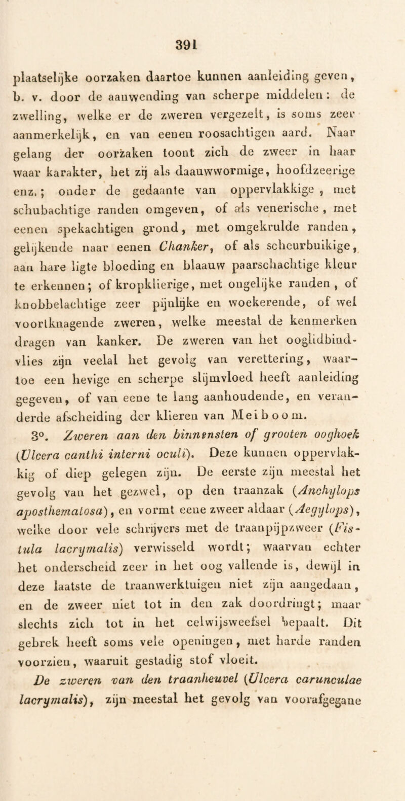 plaatselijke oorzaken daartoe kunnen aanleiding geven, b. V. door de aanwending van scherpe middelen : de zwelling, welke er de zweren vergezelt, is soms zeer aanmerkelijk, en van eeuen roosachtigen aard. Naar gelang der oorzaken loont zich de zweer in haar waar karakter, het zrj als daauwworniige, hoofdzeerige enz.; onder de gedaante van oppervlakkige , met scbubachtige randen omgeven, of als venerische , met eenen spekachtigen grond, met omgekrulde randen, gelijkende naar eenen Clianker, of als schcurbuikige, aan hare ligte bloeding en blaauw paarschachtige kleur te erkennen; of kropklierige, met ongelijke randen , of knobbelachtige zeer pijnlgke en woekerende, of wei vüorlknagende zweren, welke meestal de kenmerken dragen van kanker. De zweren van het ooglidbind- vlies zijn veelal het gevolg van verettering, waar¬ toe een hevige en scherpe slijmvloed heeft aanleiding gegeven, of van eene te lang aanhoudende, en veran¬ derde afscheiding der klieren van Meiboom. 3®. Zweren aan den binnensten of grooten ooghoek (Ülcera cantlii interni oculï). Deze kunnen oppervlak¬ kig of diep gelegen zijn. De eerste zijn meestal het gevolg van het gezwel, op den traanzak i^Anchylops aposthemalosa), en vormt eene zweer aldaar {Aegijlops), welke door vele schrijvers met de Iraanpijpzweer {Fis- tula lacrymalis) verwisseld wordt; waarvan echter het onderscheid zeer in het oog vallende is, dewijl in deze laatste de traanwerklulgeii niet zijn aangedaan, en de zweer niet lot in den zak doordringt; maar slechts zlcb lot in het celvvijsweefsel bepaalt. Dit gebrek heeft soms veie openiugen, met harde randen voorzien, waaruit gestadig stof vloeit. . De zweren van den traanheuvel {Ülcera carunculae lacrymalis)^ zijn meestal het gevolg van voorafgegane