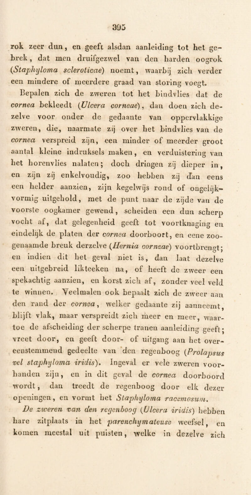 305 rok zeer dun, en geeft alsdan aanleiding tot het ge¬ brek , dat men druifgezwel van den harden oogrok {Staphyloma scleroticae) noemt, waarbij zich verder een mindere of meerdere graad van storing voegt. Bepalen zich de zweren tot het bindvlles dat de cornea bekleedt (Ülcera corneaë), dan doen zich de¬ zelve voor onder de gedaante van oppervlakkige zweren, die, naarmate zij over het bindvlies van de cornea verspreid zijn, een minder of meerder groot aantal kleine indruksels maken, en verduistering van het horenvlies nalaten; doch dringen zij dieper in, en zijn zij enkelvoudig, zoo hebben zij dan eens een helder aanzien, zijn kegelwijs rond of ongeiijk* vormig uitgehold, met de punt naar de zijde van de voorste oogkamer gewend, scheiden een dun scherp vocht af, dat gelegenheid geeft tot voortknaging en eindelijk de platen der cornea doorboort, en eene zoo¬ genaamde breuk derzelve (Hernia corneae) voortbreno^t* eu indien dit het geval niet is, dan laat dezelve een uitgebreid likteeken na, of heeft de zweer een spekachtig aanzien, en korst zich af, zonder veel veld te winnen. Veelmalen ook bepaalt zich de zweer aan den rand der cornea^ welker gedaante zij aanneemt, blijft vlak, maar verspreidt zich liieer en meer, waar¬ toe de afscheiding der scherpe tranen aanleiding geeft; vreet door, en geeft door- of uitgang aan het over¬ eenstemmend gedeelte van ‘den regenboog (Prolapsus vel staphyloma iridis). Ingeval er vele zwieren voor¬ handen zijn, en in dit geval de cornea doorboord wordt, dan treedt de regenboog door elk dezer openingen, en vormt het Staphyloma racemosum, De zweren van den reyenboog (Ülcera iridis) Ijebben hare zitplaats in het parenchymateuse weefsel, en komen meestal uit puisten, welke in dezelve zich