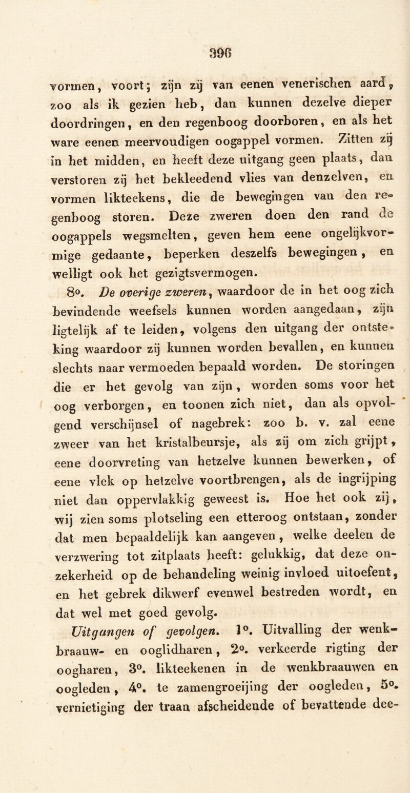 vormen, voort; zijn zij van eenen venerischen aard^ zoo als ik gezien lieb, dan kunnen dezelve dieper doordringen, en den regenboog doorboren, en als het ware eenen meervoudigen oogappel vormen. Zitten zij in bet midden, en heeft deze uitgang geen plaats, dan verstoren zij bet bekleedend vlies van denzelven, en vormen likteekens, die de bewegingen van den re» genboog storen. Deze zweren doen den rand de oogappels wegsmelten, geven bem eene ongelijkvor¬ mige gedaantey beperken deszelfs bewegingen, en welligt ook bet gezigtsvermogen. 8^. De overige zweren^ waardoor de in bet oog zieb bevindende weefsels kunnen worden aangedaan, zijn ligtelijk af te leiden, volgens den uitgang der ontste* king waardoor zij kunnen worden bevallen, en kunnen slechts naar vermoeden bepaald worden. De storingen die er bet gevolg van zijn, worden soms voor bet oog verborgen, en toonen zich niet, dan als opvol¬ gend verschijnsel of nagebrek: zoo b. v. zal eene zweer van bet kristalbeursje, als zij om zich grijpt, eene doorvreting van hetzelve kunnen bewerken, of eene vlek op hetzelve voortbrengen, als de ingrijping niet dan oppervlakkig geweest is. Hoe bet ook zij, wij zien soms plotseling een etteroog ontstaan, zonder dat men bepaaldelijk kan aangeven, welke deelen de verzwering tot zitplaats beeft: gelukkig, dat deze on¬ zekerheid op de behandeling weinig invloed uitoefent, en bet gebrek dikwerf evenwel bestreden wordt, en dat wel met goed gevolg. Uitgangen of gevolgen* 1®. Uitvalling der wenk- braauw- en ooglidbaren, 2^. verkeerde rigting der oodiaren, 3®. iikteekenen in de wenkbraauwen en oogleden, 4®. te zamengroeijing der oogleden, 5°. vernietiging der traan afscheidende of bevattende dee-