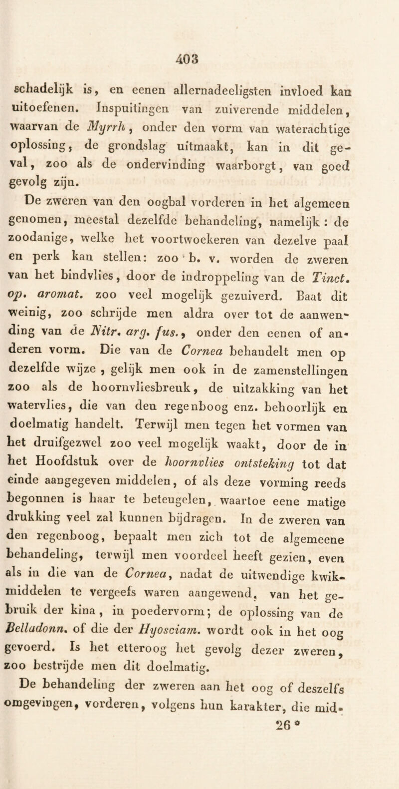 schadelijk is, en eenen allernadeeligsten invloed kan uitoefenen. Inspuitingen van zuiverende middelen, waarvan de Myrrh , onder den vorm van waterachtige oplossing, de grondslag uitmaakt, kan in dit ge¬ val , zoo als de ondervinding waarborgt, van goed gevolg zijn. De zweren van den oogbal vorderen in het algemeen genomen, meestal dezelfde behandeling', namelijk: de zoodanige, welke het voortwoekeren van dezelve paai en perk kan stellen: zoo b. v. worden de zweren van het bindvlies, door de indroppeling van de Tinct» op, aromat, zoo veel mogelijk gezuiverd. Baat dit weinig, zoo schrijde men aldra over tot de aanwen¬ ding van de JSitr, cirg, fus.^ onder den eenen of an¬ deren vorm. Die van de Cornea behandelt men op dezelfde wijze , gelijk men ook in de zamenstellingen zoo als de hoornvliesbreuk, de uitzakking van het watervlies, die van den regenboog enz. behoorlijk en doelmatig handelt. Terwijl men tegen het vormen van het druifgezwel zoo veel mogelijk waakt, door de in het Hoofdstuk over de hoornvlies ontsteking tot dat einde aaugegeven middelen, of als deze vorming reeds begonnen is haar te beteugelen, waartoe eene matige drukking veel zal kunnen bijdragen. In de zweren van den regenboog, bepaalt men zich tot de algemeene behandeling, terwijl men voordeel heeft gezien, even als in die van de Cornea, nadat de uitwendige kwik- middelen te vergeefs waren aangewend, van het «^e- bruik der kina, in poedervorm; de oplossing van de Belladonn, of die der Hyoscia?n, wordt ook in het oog gevoerd. Is het etteroog het gevolg dezer zweren, zoo bestrijde men dit doelmatig. De behandeling der zweren aan het oog of deszelfs omgevingen, vorderen, volgens hun karakter, die mid- 26^