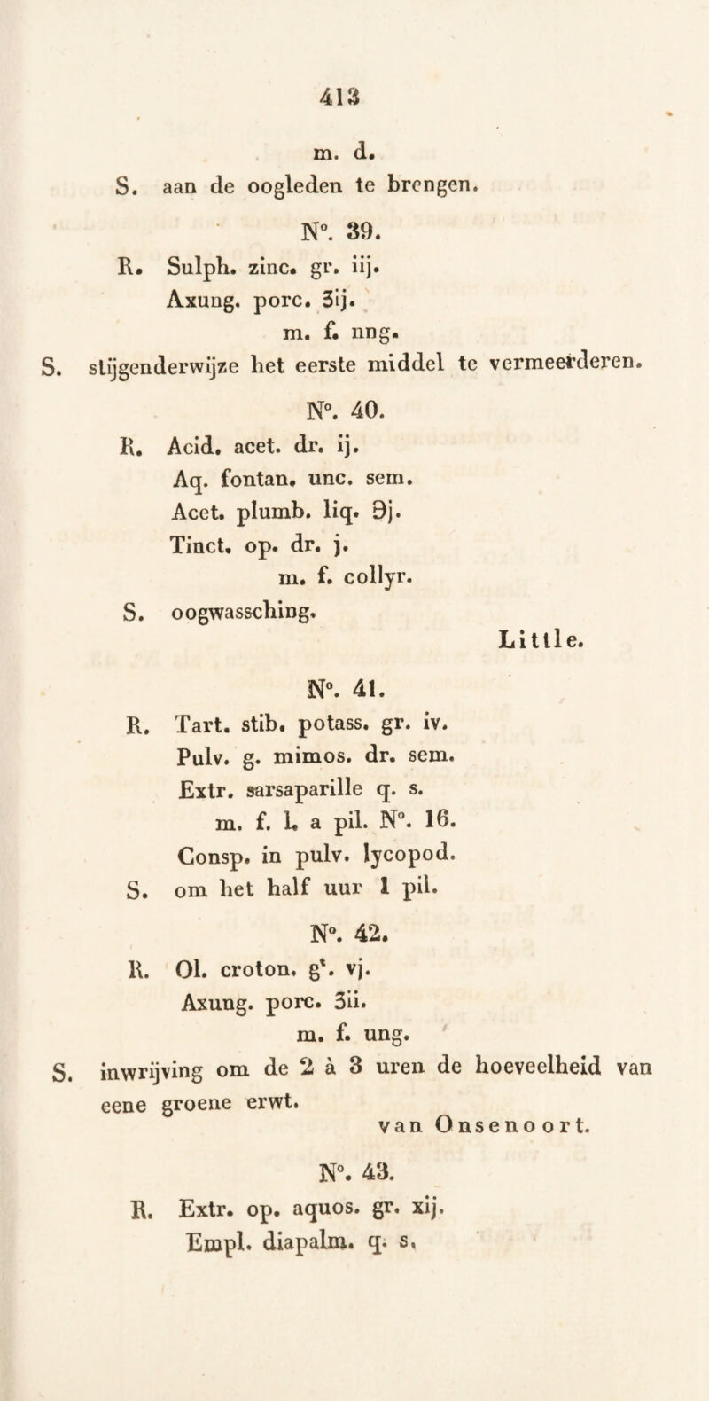 m. d. S. aan de oogleden te brengen. N°. 39. R« Sulph. zinc* gr. lij. Axung. porc. 3lj. m. f. nng. S. slijgenderwijze bet eerste middel te vermeerderen. N°. 40. K. Acid. acet. dr. ij, Aq. fontan, unc. sem, Acet. plumb, liq. 9j. Tinct, op. dr. j. m. f. collyr. S. oogwassebing, Li tile. N. 41. R. Tart. stib. potass. gr. iv. Pulv. g. mimos. dr. sem. Extr. sarsaparille q. s. m. f. L a pil. N**. 16. Consp. in pulv. lycopod. S. om bet balf uur I pil. N“. 42. R. Ol. croton. g'. vj. Axung. porc. 3ii. m. f. ung. S. inwrijving om de 2 a 3 uren de boeveelbeid van eene groene erwt. van Onsenoort. N°. 43. R, Extr. op. aquos. gr. xij. Empl. diapalm, q* s,