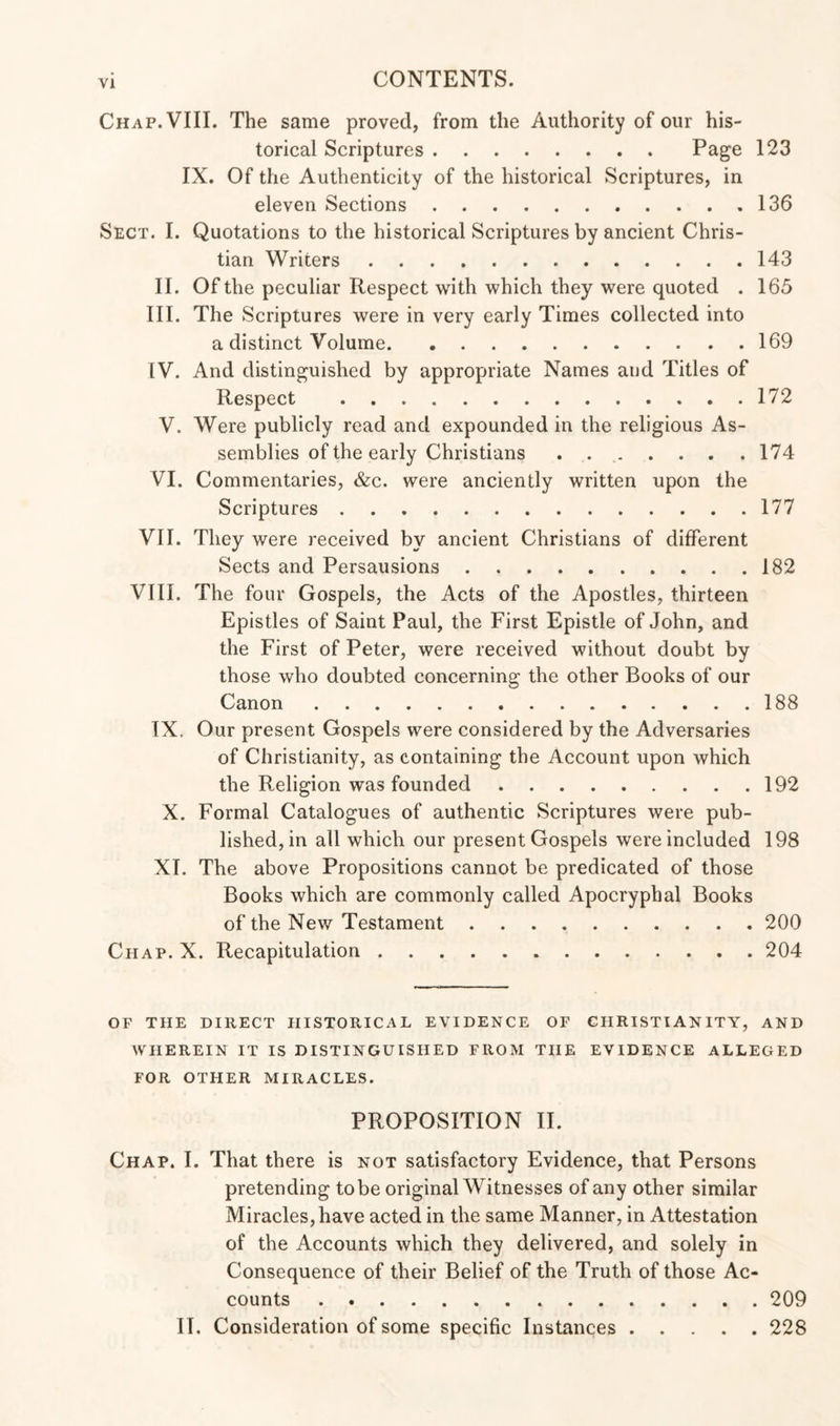 Chap. VIII. The same proved, from the Authority of our his¬ torical Scriptures.Page 123 IX. Of the Authenticity of the historical Scriptures, in eleven Sections.136 Sect. I. Quotations to the historical Scriptures by ancient Chris¬ tian Writers.143 II. Of the peculiar Respect with which they were quoted . 165 III. The Scriptures were in very early Times collected into a distinct Volume.169 IV. And distinguished by appropriate Names and Titles of Respect .172 V. Were publicly read and expounded in the religious As¬ semblies of the early Christians . 174 VI. Commentaries, &c. were anciently written upon the Scriptures.177 VII. They were received by ancient Christians of different Sects and Persausions.182 VIII. The four Gospels, the Acts of the Apostles, thirteen Epistles of Saint Paul, the First Epistle of John, and the First of Peter, were received without doubt by those who doubted concerning the other Books of our Canon.188 IX. Our present Gospels were considered by the Adversaries of Christianity, as containing the Account upon which the Religion was founded.192 X. Formal Catalogues of authentic Scriptures were pub¬ lished, in all which our present Gospels were included 198 XI. The above Propositions cannot be predicated of those Books which are commonly called Apocryphal Books of the New Testament.200 Chap. X. Recapitulation.204 OF THE DIRECT HISTORICAL EVIDENCE OF CHRISTIANITY, AND WHEREIN IT IS DISTINGUISHED FROM THE EVIDENCE ALLEGED FOR OTHER MIRACLES. PROPOSITION II. Chap. I. That there is not satisfactory Evidence, that Persons pretending tobe original Witnesses of any other similar Miracles, have acted in the same Manner, in Attestation of the Accounts which they delivered, and solely in Consequence of their Belief of the Truth of those Ac¬ counts . ..209 II. Consideration of some specific Instances.228