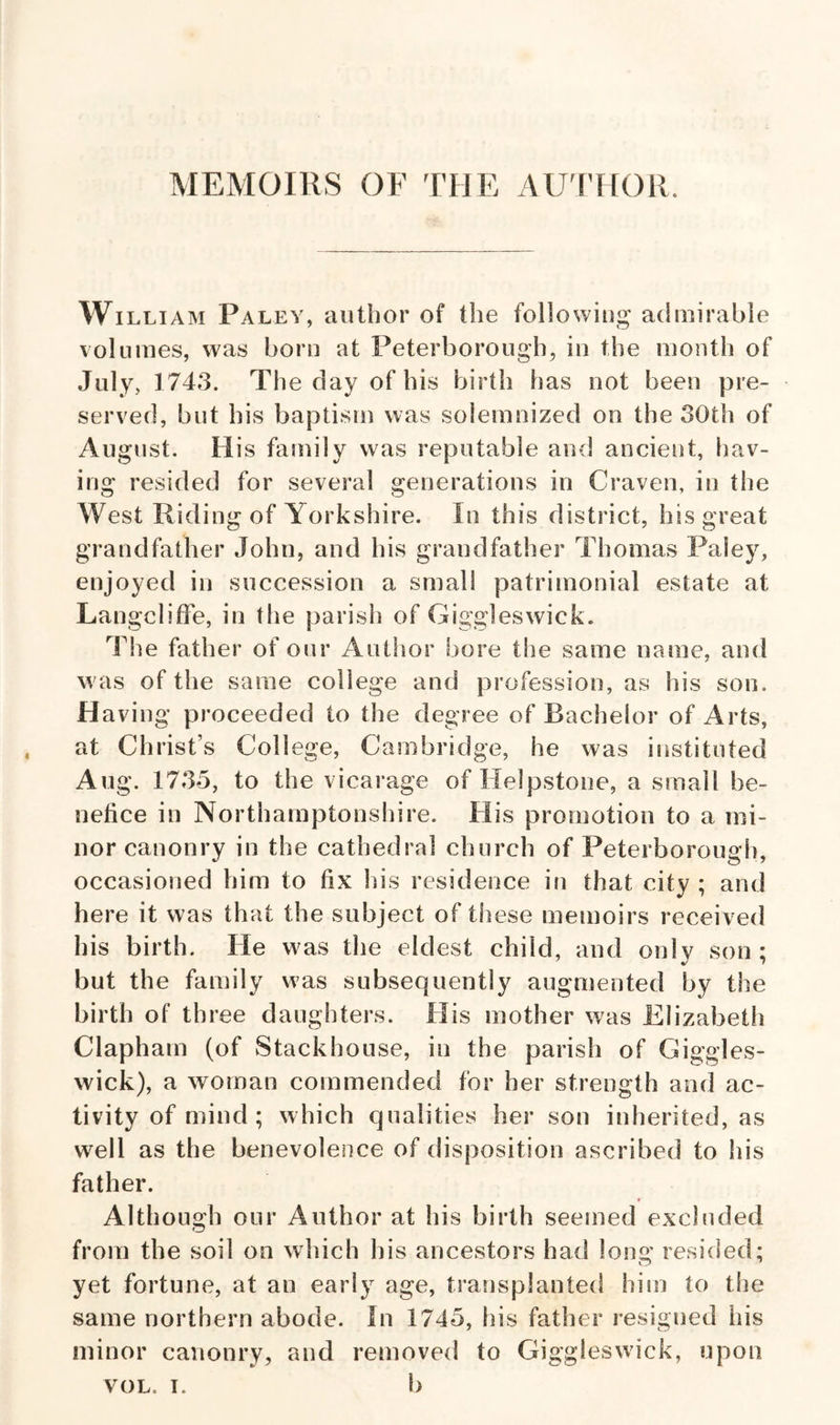 Wi LLiAM Paley, author of the following admirable volumes, was born at Peterborough^ in the month of July, 1743. The day of his birth has not been pre¬ served, but his baptism was solemnized on the 30th of August. His family was reputable and ancient, hav¬ ing resided for several generations in Craven, in the West Riding of Yorkshire. In this district, his great grandfather John, and his grandfather Thomas Paley, enjoyed in succession a small patrimonial estate at LangclifFe, in the parish of Giggleswick. The father of our Author bore the same name, and was of the same college and profession, as his son. H aving proceeded to the degree of Bachelor of Arts, at Christ’s College, Cambridge, he was instituted Aug. 1735, to the vicarage of Helpstone, a small be¬ nefice in Northamptonshire. His promotion to a mi¬ nor canonry in the cathedral church of Peterborough, occasioned him to fix his residence in that city ; and here it was that the subject of these memoirs received his birth. He was the eldest child, and only son; but the family was subsequently augmented by the birth of three daughters. His mother was Elizabeth Clapham (of Stackhouse, in the parish of Giggles¬ wick), a woman commended for her strength and ac¬ tivity of mind; which qualities her son inherited, as well as the benevolence of disposition ascribed to his father. Although our Author at his birth seemed excluded from the soil on which his ancestors had long resided; yet fortune, at an early age, transplanted him to the same northern abode. In 1745, his father resigned his minor canonry, and removed to Giggleswick, upon