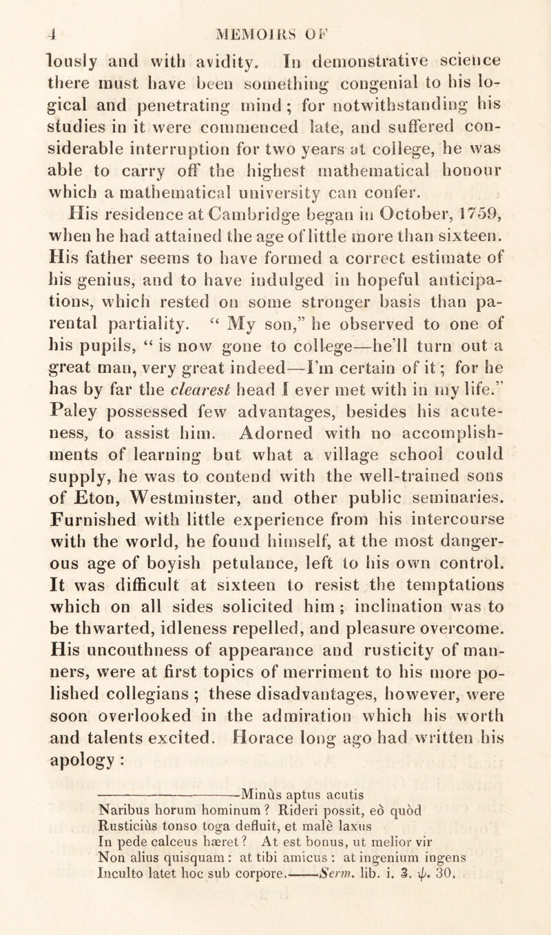 loiisly and with avidity. In demonstrative science tliere must have been something' congenial to his lo¬ gical and penetrating mind ; for notwithstanding his studies in it were commenced late, and suffered con¬ siderable interruption for two years at college, he was able to carry off the highest mathematical honour which a mathematical university can confer. His residence at Cambridge began in October, 1759, when he had attained the age of little more than sixteen. His father seems to have formed a correct estimate of his genius, and to have indulged in hopeful anticipa¬ tions, which rested on some stronger basis than pa¬ rental partiality. My son,” he observed to one of his pupils, “ is now gone to college—he’ll turn out a great man, very great indeed—I’m certain of it; for be has by far the clearest head I ever met with in my life.” Paley possessed few advantages, besides his acute¬ ness, to assist him. Adorned with no accomplish¬ ments of learning but what a village school could supply, he was to contend with the well-trained sons of Eton, Westminster, and other public seminaries. Furnished with little experience from his intercourse with the wmrld, he found himself, at the most danger¬ ous age of boyish petulance, left to his own control. It was difficult at sixteen to resist the temptations which on all sides solicited him ; inclination was to be thwarted, idleness repelled, and pleasure overcome. His uncouthness of appearance and rusticity of man¬ ners, were at first topics of merriment to his more po¬ lished collegians ; these disadvantages, however, were soon overlooked in the admiration which his worth and talents excited. Horace long ago had written his apology : ----Minus aptus acutis Naribus horum hominum? Rideri possit, ed quod Riisticids tonso toga defluit, et male laxus In pede calceus haeret? At est bonus, ut melior vir Non alius quisquam : at tibi amicus : at ingenium ingens Inculto latet hoc sub corpore_Senn. lib. i. 3. 4^. 30,