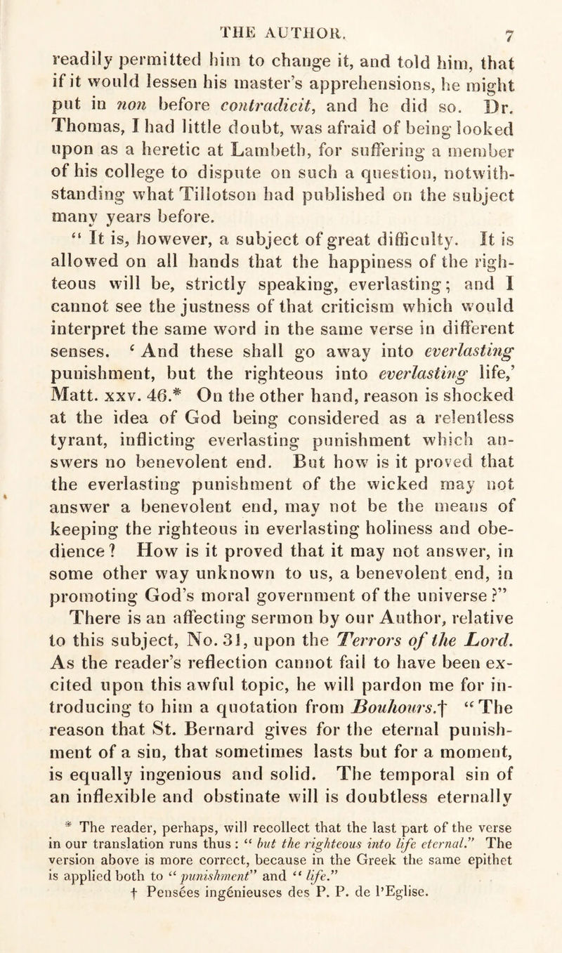 readily permitted him to change it, and told him, that if it would lessen his master’s apprehensions, he might put in 7ion before contradicit, and he did so. Dr. Thomas, I had little doubt, was afraid of being looked upon as a heretic at Lambeth, for sufFering a member of his college to dispute on such a question, notwith¬ standing what Tillotson had published on the subject many years before. “ It is, however, a subject of great difficulty. It is allowed on all hands that the happiness of the righ¬ teous will be, strictly speaking, everlasting; and I cannot see the justness of that criticism which would interpret the same word in the same verse in different senses. ^ And these shall go away into everlasting punishment, but the righteous into everlasting life,’ Matt. XXV. 46.On the other hand, reason is shocked at the idea of God being considered as a relentless tyrant, inflicting everlasting punishment which an¬ swers no benevolent end. But how is it proved that the everlasting punishment of the wicked may not answer a benevolent end, may not be the means of keeping the righteous in everlasting holiness and obe¬ dience ? How is it proved that it may not answer, in some other way unknown to us, a benevolent end, in promoting God’s moral government of the universe?” There is an affecting sermon by our Author, relative to this subject. No. 31, upon the Terrors of the Lord. As the reader’s reflection cannot fail to have been ex¬ cited upon this awful topic, he will pardon me for in¬ troducing to him a quotation from Louhoursf ‘^The reason that St. Bernard gives for the eternal punish¬ ment of a sin, that sometimes lasts but for a moment, is equally ingenious and solid. The temporal sin of an inflexible and obstinate will is doubtless eternallv * The reader, perhaps, will recollect that the last part of the verse in our translation runs thus : “ hut the righteous into life eternal’' The version above is more correct, because in the Greek the same epithet is applied both to ^‘■punishment” and “ life.” I Pensees ing6nieuses des P. P. de PEglise.