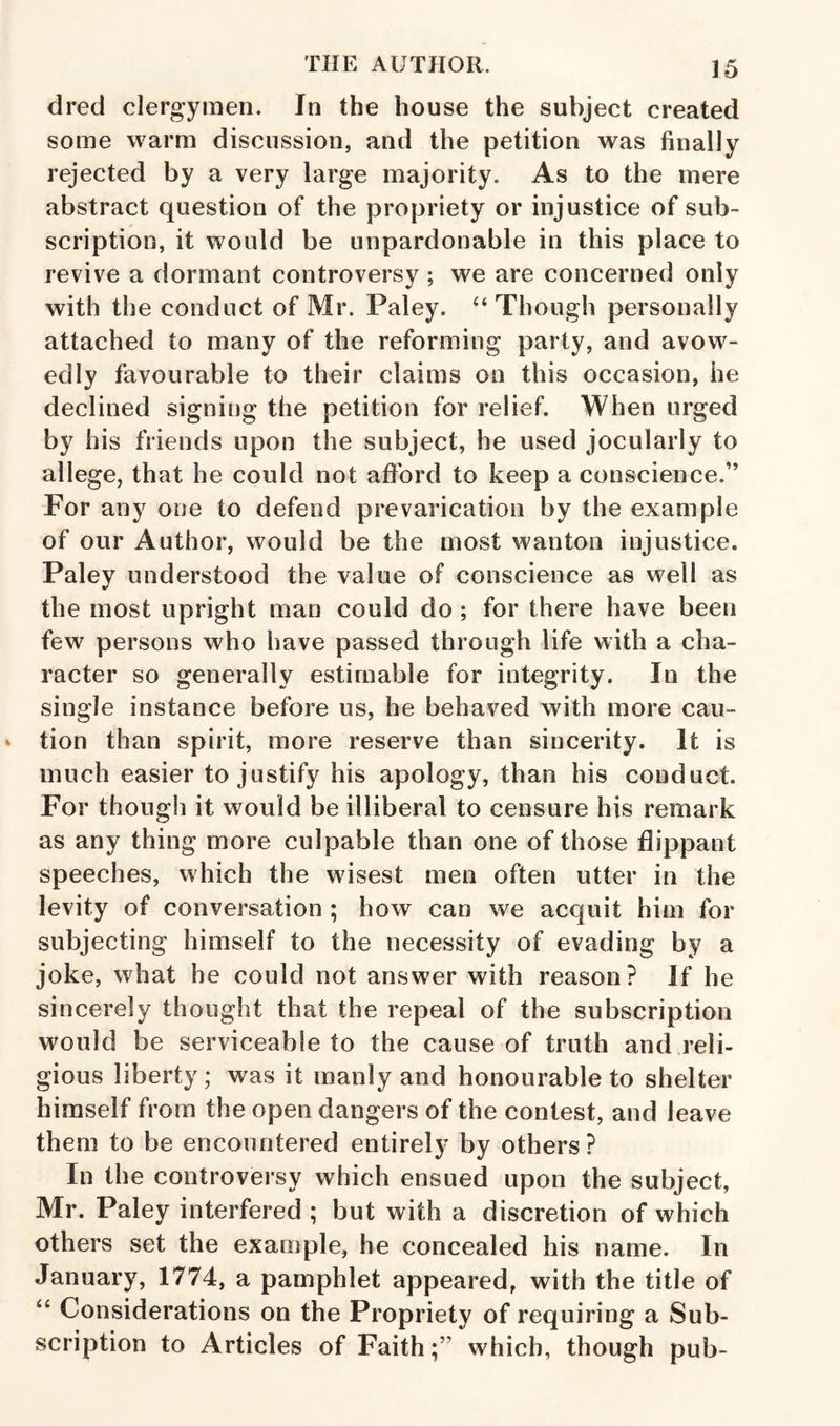 dred clergymen. In the house the subject created some warm discussion, and the petition was finally rejected by a very large majority. As to the mere abstract question of the propriety or injustice of sub¬ scription, it would be unpardonable in this place to revive a dormant controversy ; we are concerned only with the conduct of Mr. Paley. ‘‘ Though personally attached to many of the reforming party, and avow¬ edly favourable to their claims on this occasion, he declined signing the petition for relief. When urged by his friends upon the subject, he used jocularly to allege, that he could not afibrd to keep a conscience,” For any one to defend prevarication by the example of our Author, would be the most wanton injustice. Paley understood the value of conscience as well as the most upright mao could do ; for there have been few persons who have passed through life with a cha¬ racter so generally estimable for integrity. In the single instance before us, be behaved with more cau¬ tion than spirit, more reserve than sincerity. It is much easier to justify his apology, than his conduct. For though it would be illiberal to censure his remark as any thing more culpable than one of those flippant speeches, which the wisest men often utter in the levity of conversation ; how can we acquit him for subjecting himself to the necessity of evading by a joke, what he could not answer with reason? If he sincerely thought that the repeal of the subscription would be serviceable to the cause of truth and reli¬ gious liberty; was it manly and honourable to shelter himself from the open dangers of the contest, and leave them to be encountered entirely by others? In the controversy which ensued upon the subject, Mr. Paley interfered ; but with a discretion of which others set the example, he concealed his name. In January, 1774, a pamphlet appeared, with the title of ‘‘ Considerations on the Propriety of requiring a Sub¬ scription to Articles of Faith;” which, though pub-