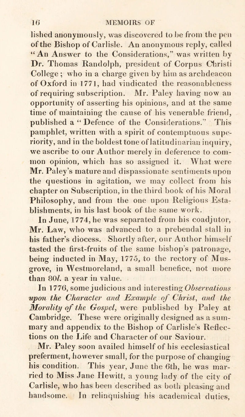 lished anonymously, was discovered to be from the pen of the Bishop of Carlisle. An anonymous reply, called “An Answer to the Considerations,” was written by Dr. Thom as Randolph, president of Corpus Cl^risti College ; who in a charge given by him as archdeacon of Oxford in 1771, had vindicated the reasonableness of requiring subscription. Mr. Paley having now an opportunity of asserting his opinions, and at the same time of maintaining the cause of his venerable friend, published a “ Defence of the Considerations.” This pamphlet, written with a spirit of contemptuous supe¬ riority, and in the boldest tone of latitudioarian inquiry, we ascribe to our Author merely in deference to com¬ mon opinion, which has so assigned it. What were Mr. Paley’s mature and dispassionate sentiments upon the questions in agitation, we may collect from his chapter on Subscription, in the third book of his Moral Philosophy, and from the one upon Religious Esta¬ blishments, in his last book of the same work. In June, 1774, he was separated from his coadjutor, Mr. Law, who was advanced to a prebendal stall in his father’s diocess. Shortly after, our Author himself tasted the first-fruits of the same bishop’s patronage, being inducted in May, 1775, to the rectory of Mus- grove, in Westmoreland, a small benefice, not more than 80/. a year in value. In 1776, some judicious and interesting Observations upon the Character and Example of Christ, and the Morality of the Gospel, were published by Paley at Cambridge. These were originally designed as a sum¬ mary and appendix to the Bishop of Carlisle’s Reflec¬ tions on the Life and Character of our Saviour. Mr. Paley soon availed himself of his ecclesiastical preferment, however small, for the purpose of changing his condition. This year, June the 6th, he was mar¬ ried to Miss Jane Hewitt, a young lady of the city of Carlisle, who has been described as both pleasing and handsome. In relinquishing his academical duties,