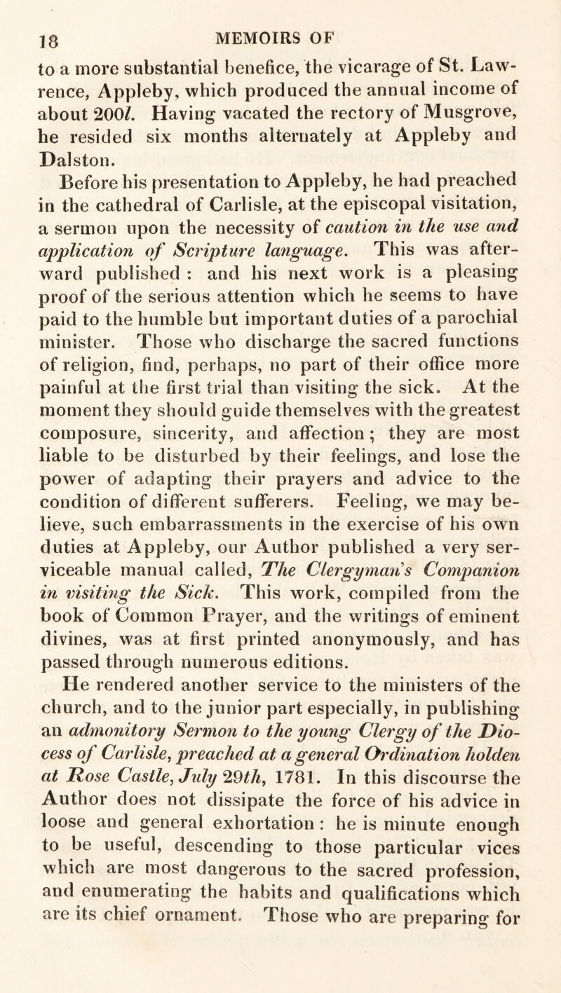 to a more substantial benefice, the vicarage of St. Law¬ rence, Appleby, which produced the annual income of about 20oh Having vacated the rectory of Musgrove, he resided six months alternately at Appleby and Dalston. Before his presentation to Appleby, he had preached in the cathedral of Carlisle, at the episcopal visitation, a sermon upon the necessity of caution in the use and application of Scripture language. This was after¬ ward published : and his next work is a pleasing proof of the serious attention which he seems to have paid to the humble but important duties of a parochial minister. Those who discharge the sacred functions of religion, find, perhaps, no part of their office more painful at the first trial than visiting the sick. At the moment they should guide themselves with the greatest composure, sincerity, and affection; they are most liable to be disturbed by their feelings, and lose the power of adapting their prayers and advice to the condition of different sufferers. Feeling, we may be¬ lieve, such embarrassments in the exercise of his own duties at Appleby, our Author published a very ser¬ viceable manual called, The Clergyman s Companion in visiting the Sick. This work, compiled from the book of Common Prayer, and the writings of eminent divines, was at first printed anonymously, and has passed through numerous editions. He rendered another service to the ministers of the church, and to the junior part especially, in publishing an admonitory Sermon to the young Clergy of the Dio- cess of Carlisle^ preached at a general Ordination holden at Rose Castle, July 29th, 1781. In this discourse the Author does not dissipate the force of his advice in loose and general exhortation : he is minute enough to be useful, descending to those particular vices which are most dangerous to the sacred profession, and enumerating the habits and qualifications which are its chief ornament. Those who are preparing for