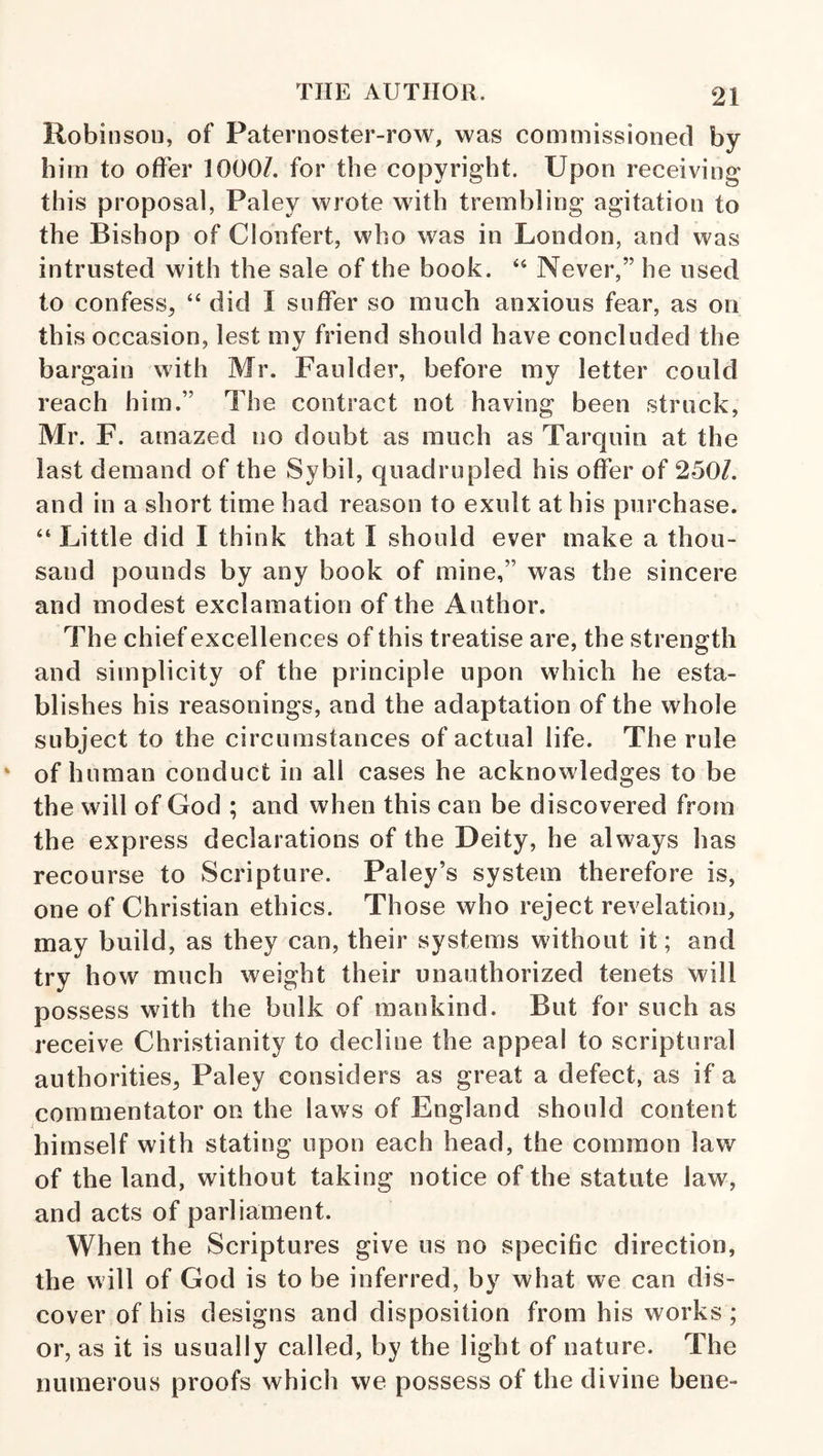 Robinson, of Paternoster-row, was commissioned by him to offer lOOOZ. for the copyright. Upon receiving this proposal, Paley wrote with trembling agitation to the Bishop of Clonfert, who was in London, and was intrusted with the sale of the book. Never,” he used to confess, “ did I suffer so much anxious fear, as on this occasion, lest my friend should have concluded the bargain with Mr. Faulder, before my letter could reach him.” The contract not having been struck, Mr. F. amazed no doubt as much as Tarquin at the last demand of the Sybil, quadrupled his offer of 250/. and in a short time had reason to exult at his purchase. “ Little did I think that I should ever make a thou¬ sand pounds by any book of mine,” was the sincere and modest exclamation of the Author. The chief excellences of this treatise are, the strength and simplicity of the principle upon which he esta¬ blishes his reasonings, and the adaptation of the whole subject to the circumstances of actual life. The rule of human conduct in all cases he acknowledges to be the will of God ; and when this can be discovered from the express declarations of the Deity, he always has recourse to Scripture. Paley’s system therefore is, one of Christian ethics. Those who reject revelation, may build, as they can, their systems without it; and try how much weight their unauthorized tenets will possess with the bulk of mankind. But for such as receive Christianity to decline the appeal to scriptural authorities, Paley considers as great a defect, as if a commentator on the laws of England should content himself with stating upon each head, the common law of the land, without taking notice of the statute law, and acts of parliament. When the Scriptures give us no specific direction, the will of God is to be inferred, by what we can dis¬ cover of his designs and disposition from his works; or, as it is usually called, by the light of nature. The numerous proofs which we possess of the divine bene-