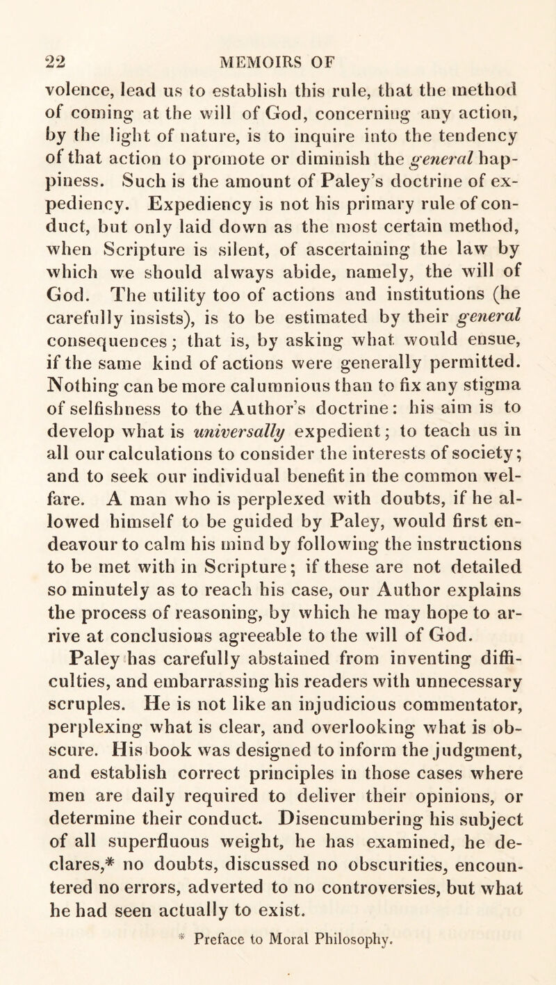 volence, lead us to establish this rule, that the method of coming at the will of God, concerning any action, by the light of nature, is to inquire into the tendency of that action to promote or diminish the general hap¬ piness. Such is the amount of Paley’s doctrine of ex¬ pediency. Expediency is not his primary rule of con¬ duct, but only laid down as the most certain method, when Scripture is silent, of ascertaining the law by which we should always abide, namely, the will of God. The utility too of actions and institutions (he carefully insists), is to be estimated by their general consequences; that is, by asking what would ensue, if the same kind of actions were generally permitted. Nothing can be more calumnious than to fix any stigma of selfishness to the Author’s doctrine: his aim is to develop what is universally expedient; to teach us in all our calculations to consider the interests of society; and to seek our individual benefit in the common wel¬ fare. A man who is perplexed with doubts, if he al¬ lowed himself to be guided by Paley, would first en¬ deavour to calm his mind by following the instructions to be met with in Scripture; if these are not detailed so minutely as to reach his case, our Author explains the process of reasoning, by which he may hope to ar¬ rive at conclusions agreeable to the will of God. Paley has carefully abstained from inventing diffi¬ culties, and embarrassing his readers with unnecessary scruples. He is not like an injudicious commentator, perplexing what is clear, and overlooking what is ob¬ scure. His book was designed to inform the judgment, and establish correct principles in those cases where men are daily required to deliver their opinions, or determine their conduct. Disencumbering his subject of all superfluous weight, he has examined, he de¬ clares,* no doubts, discussed no obscurities, encoun¬ tered no errors, adverted to no controversies, but what he had seen actually to exist. * Preface to Moral Philosophy.