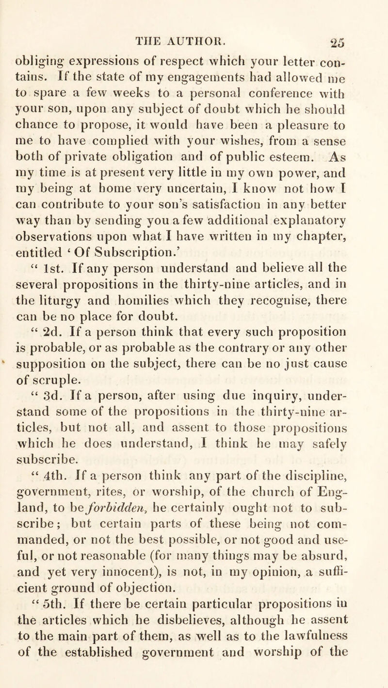 obliging expressions of respect which your letter con¬ tains. If the state of my engagements had allowed me to spare a few weeks to a personal conference with your son, upon any subject of doubt which he should chance to propose, it would have been a pleasure to me to have complied with your wishes, from a sense both of private obligation and of public esteem. As my time is at present very little in my own power, and my being at home very uncertain, I know not how I can contribute to your son’s satisfaction in any better way than by sending you a few additional explanatory observations upon what I have written in my chapter, entitled ‘ Of Subscription.’ 1st. If any person understand and believe all the several propositions in the thirty-nine articles, and in the liturgy and homilies which they recognise, there can be no place for doubt. 2d. If a person think that every such proposition is probable, or as probable as the contrary or any other supposition on the subject, there can be no just cause of scruple. ‘‘ 3d. If a person, after using due inquiry, under¬ stand some of the propositions in the thirty-nine ar¬ ticles, but not all, and assent to those propositions which he does understand, I think he may safely subscribe. “ 4th. If a person think any part of the discipline, government, rites, or worship, of the church of Eng¬ land, to be forbidden, he certainly ought not to sub¬ scribe; but certain parts of these being not com¬ manded, or not the best possible, or not good and use¬ ful, or not reasonable (for !nany things may be absurd, and yet very innocent), is not, in my opinion, a suffi¬ cient ground of objection. 5th. If there be certain particular propositions in the articles which he disbelieves, although he assent to the main part of them, as w^ell as to the lawfulness of the established government and worship of the