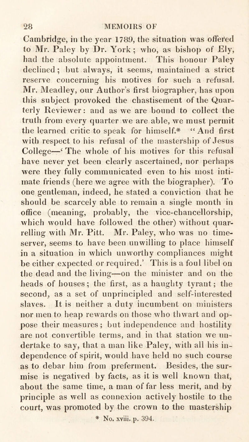 Cambridge, in the year 1789, the situation was offered to Mr. Paley by Dr. York ; who, as bishop of Ely, had the absolute appointment. This honour Paley declined ; but always, it seems, maintained a strict reserve concerning his motives for such a refusal. Mr. Meadley, our Author’s first biographer, has upon this subject provoked the chastisement of the Quar¬ terly Reviesver: and as we are bound to collect the truth from every quarter we are able, we must permit the learned critic to speak for himself. “And first with respect to his refusal of the mastership of Jesus College—The whole of his motives for this refusal have never yet been clearly ascertained, nor perhaps were they fully communicated even to his most inti¬ mate friends (here we agree with the biographer). To one gentleman, indeed, he stated a conviction that he should be scarcely able to remain a single month in office (meaning, probably, the vice-chancellorship, which would have followed the other) without quar¬ relling with Mr. Pitt. Mr. Paley, who was no time¬ server, seems to have been unwilling to place himself in a situation in which unworthy compliances might be either expected or required.’ This is a foul libel on the dead and the living—on the minister and on the heads of houses; the first, as a haughty tyrant; the second, as a set of unprincipled and self-interested slaves. It is neither a duty incumbent on ministers nor men to heap rewards on those who thwart and op¬ pose their measures; but independence and hostility are not convertible terms, and in that station we un¬ dertake to say, that a man like Paley, with all his in¬ dependence of spirit, would have held no such course as to debar him from preferment. Besides, the sur¬ mise is negatived by facts, as it is well known that, about the same time, a man of far less merit, and by principle as well as connexion actively hostile to the court, was promoted by the crown to the mastership * No. xviii. p. 394.