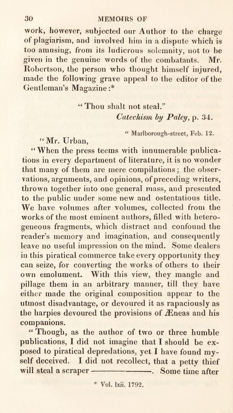 work, however, subjected our Author to the charge of plagiarism, and involved him in a dispute which is too amusing, from its ludicrous solemnity, not to be given in the genuine words of the combatants. Mr. Robertson, the person who thought himself injured, made the following grave appeal to the editor of the Gentleman’s Magazine “Thou shalt not steal.” Catechism by Paley^ p. 34. “ Marlborough-street, Feb. 12. “ Mr. Urban, “ When the press teems with innumerable publica¬ tions in every department of literature, it is no wonder that many of them are mere compilations; the obser¬ vations, arguments, and opinions, of preceding writers, thrown together into one general mass, and presented to the public under some new and ostentatious title. We have volumes after volumes, collected from the works of the most eminent authors, filled with hetero¬ geneous fragments, which distract and confound the reader’s memory and imagination, and consequently leave no useful impression on the mind. Some dealers in this piratical commerce take every opportunity they can seize, for converting the works of others to their own emolument. With this view, they mangle and pillage them in an arbitrary manner, till they have either made the original composition appear to the utmost disadvantage, or devoured it as rapaciously as the harpies devoured the provisions of iEneas and his companions. “ Though, as the author of two or three humble publications, I did not imagine that I should be ex¬ posed to piratical depredations, yet I have found my¬ self deceived. I did not recollect, that a petty thief will steal a scraper-. Some time after ^ Vol. Ixii. 1792.