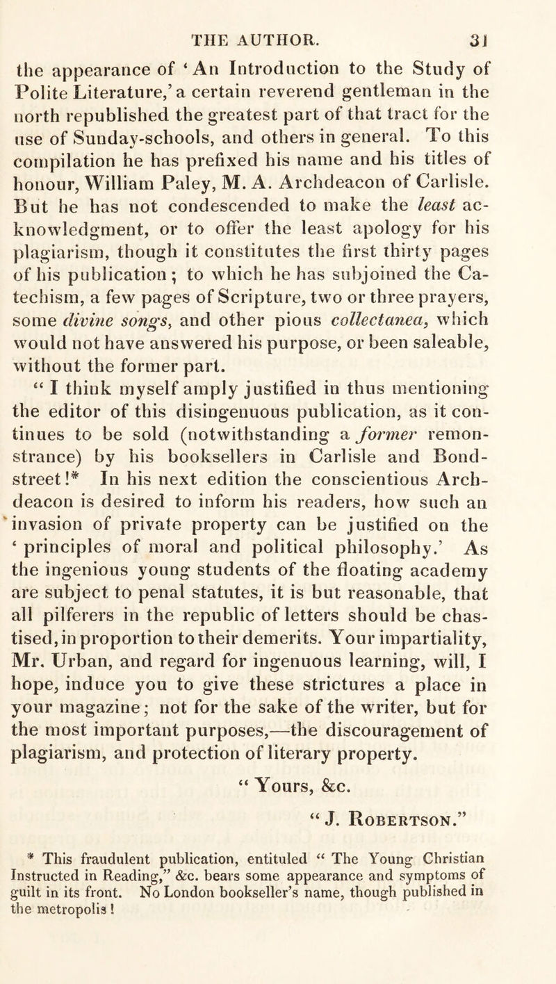 the appearance of ‘An Introduction to the Study of Polite Literature,’a certain reverend gentleman in the north republished the greatest part of that tract for the use of Sunday-schools, and others in general. To this compilation he has prefixed his name and his titles of honour, William Paley, M. A. Archdeacon of Carlisle. But he has not condescended to make the least ac¬ knowledgment, or to offer the least apology for his plagiarism, though it constitutes the first thirty pages of his publication; to which he has subjoined the Ca¬ techism, a few pages of Scripture, two or three prayers, some divine songs, and other pious collectanea, which would not have answered his purpose, or been saleable, without the former part. “ I think myself amply justified in thus mentioning the editor of this disingenuous publication, as it con¬ tinues to be sold (notwithstanding a former remon¬ strance) by his booksellers in Carlisle and Bond- street!^ In his next edition the conscientious Arch¬ deacon is desired to inform his readers, how such an 'invasion of private property can be justified on the ‘ principles of moral and political philosophy.’ As the ingenious young students of the floating academy are subject to penal statutes, it is but reasonable, that all pilferers in the republic of letters should be chas¬ tised, in proportion to their demerits. Your impartiality, Mr, Urban, and regard for ingenuous learning, will, I hope, induce you to give these strictures a place in your magazine; not for the sake of the writer, but for the most important purposes,—the discouragement of plagiarism, and protection of literary property. “ Yours, &c. “ J. Robertson.” * This fraudulent publication, entituled The Young Christian Instructed in Reading,’^ &c. bears some appearance and symptoms of guilt in its front. No London bookseller’s name, though published in the metropolis!