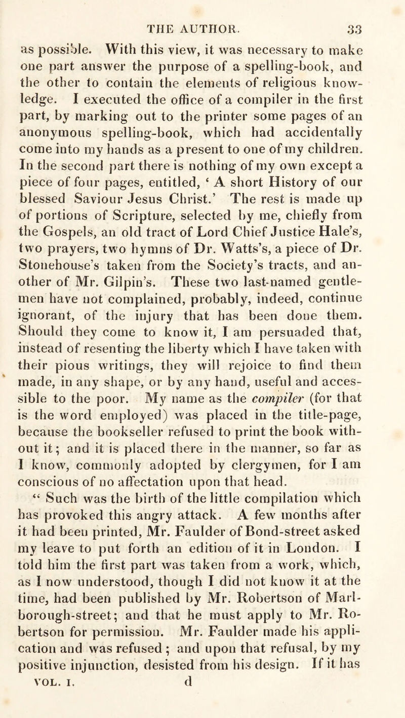 as possible. With this view, it was necessary to make one part answer the purpose of a spelling-book, and the other to contain the elements of religious know¬ ledge. I executed the office of a compiler in the first part, by marking out to the printer some pages of an anonymous spelling-book, which had accidentally come into my hands as a present to one of my children. In the second part there is nothing of my own except a piece of four pages, entitled, ‘ A short History of our blessed Saviour Jesus Christ.’ The rest is made up of portions of Scripture, selected by me, chiefly from the Gospels, an old tract of Lord Chief Justice Hale’s, two prayers, two hymns of Dr. Watts’s, a piece of Dr. Stonehouse’s taken from the Society’s tracts, and an¬ other of Mr. Gilpin’s. These two lasbnamed gentle¬ men have not complained, probably, indeed, continue ignorant, of the injury that has been done them. Should they come to know it, I am persuaded that, instead of resenting the liberty which I have taken with their pious writings, they will rejoice to find them made, in any shape, or by any hand, useful and acces¬ sible to the poor. My name as the compiler (for that is the word employed) was placed in the title-page, because the bookseller refused to print the book with¬ out it; and it is placed there in the manner, so far as I know, commonly adopted by clergymen, for I am conscious of no affectation upon that head. ‘‘ Such was the birth of the little compilation which has provoked this angry attack. A few months after it had been printed, Mr. Faulder of Bond-street asked my leave to put forth an edition of it in London. I told him the first part was taken from a work, which, as I now understood, though I did not know it at the time, had been published by Mr. Robertson of xMarl- borough-street; and that he must apply to Mr. Ro¬ bertson for permission. Mr. Faulder made his appli¬ cation and was refused ; and upon that refusal, by my positive injunction, desisted from his design. If it has VOL. I. d