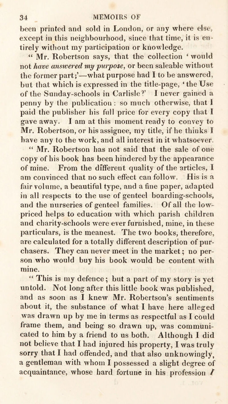 been printed and sold in London, or any where else, except in this neighbourhood, since that time, it is en¬ tirely without my participation or knowledge. “ Mr. Robertson says, that the collection ‘ would not have answered my purpose, or been saleable without the former part;’—what purpose had I to be answered, but that which is expressed in the title-page, * the Use of the Sunday-schools in Carlisle?’ I never gained a penny by the publication : so much otherwise, that 1 paid the publisher his full price for every copy that f gave away. I am at this moment ready to convey to Mr. Robertson, or his assignee, my title, if he thinks I have any to the work, and all interest in it whatsoever, ‘‘ Mr. Robertson has not said that the sale of one copy of his book has been hindered by the appearance of mine. From the different quality of the articles, I am convinced that no such effect can follow. His is a fair volume, a beautiful type, and a fine paper, adapted in all respects to the use of genteel boarding-schools, and the nurseries of genteel families. Of all the lo w- priced helps to education with which parish children and charity-schools were ever furnished, mine, in these particulars, is the meanest. The two books, therefore, are calculated for a totally different description of pur¬ chasers, They can never meet in the market; no per¬ son who would buy his book would be content with mine. This is my defence; but a part of my story is yet untold. Not long after this little book was published, and as soon as I knew Mr. Robertson’s sentiments about it, the substance of what I have here alleged was drawn up by me in terms as respectful as I could frame them, and being so drawn up, was communi¬ cated to him by a friend to us both. Although I did not believe that I had injured his property, I was truly sorry that I had offended, and that also unknowingly, a gentleman with whom I possessed a slight degree of acquaintance, whose hard fortune in his profession /