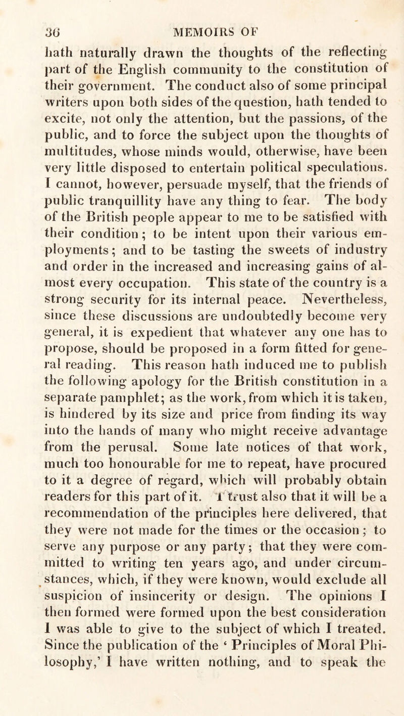 hath naturally drawn the thoughts of the reflecting part of the English community to the constitution of their government. The conduct also of some principal writers upon both sides of the question, hath tended to excite, not only the attention, but the passions, of the public, and to force the subject upon the thoughts of multitudes, whose minds would, otherwise, have been very little disposed to entertain political speculations. I cannot, however, persuade myself, that the friends of public tranquillity have any thing to fear. The body of the British people appear to me to be satisfied with their condition ; to be intent upon their various em¬ ployments; and to be tasting the sweets of industry and order in the increased and increasing gains of al¬ most every occupation. This state of the country is a strong security for its internal peace. Nevertheless, since these discussions are undoubtedly become very general, it is expedient that whatever any one has to propose, should be proposed in a form fitted for gene¬ ral reading. This reason hath induced me to publish the following apology for the British constitution in a separate pamphlet; as the work, from which it is taken, is hindered by its size and price from finding its way into the hands of many who might receive advantage from the perusal. Some late notices of that w^ork, much too honourable for me to repeat, have procured to it a degree of regard, which will probably obtain readers for this part of it. 1 trust also that it will be a recommendation of the principles here delivered, that they were not made for the times or the occasion; to serve any purpose or any party; that they were com¬ mitted to writing ten years ago, and under circum¬ stances, which, if they were known, would exclude all suspicion of insincerity or design. The opinions I then formed were formed upon the best consideration 1 was able to give to the subject of which I treated. Since the publication of the ‘ Principles of Moral Phi¬ losophy,’ I have written nothing, and to speak the