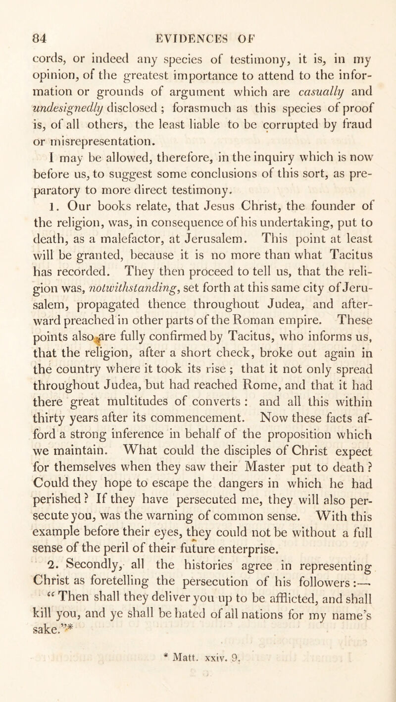 cords, or indeed any species of testimony, it is, in my opinion, of the greatest importance to attend to the infor¬ mation or grounds of argument which are casually and undesignedly disclosed ; forasmuch as this species of proof is, of all others, the least liable to be corrupted by fraud or misrepresentation. I may be allowed, therefore, in the inquiry which is now before us, to suggest some conclusions of this sort, as pre¬ paratory to more direct testimony. 1. Our books relate, that Jesus Christ, the founder of the religion, was, in consequence of his undertaking, put to death, as a malefactor, at Jerusalem. This point at least will be granted, because it is no more than what Tacitus has recorded. They then proceed to tell us, that the reli¬ gion was, notwithstanding, set forth at this same city of Jeru¬ salem, propagated thence throughout Judea, and after¬ ward preached in other parts of the Roman empire. These points also-^re fully confirmed by Tacitus, who informs us, that the religion, after a short check, broke out again in the country where it took its rise ; that it not only spread throughout Judea, but had reached Rome, and that it had there great multitudes of converts : and all this within thirty years after its commencement. Now these facts af¬ ford a strong inference in behalf of the proposition which we maintain. What could the disciples of Christ expect for themselves when they saw their Master put to death ? Could they hope to escape the dangers in which he had perished ? If they have persecuted me, they will also per¬ secute you, was the warning of common sense. With this example before their eyes, they could not be without a full sense of the peril of their future enterprise. *1, Secondly, all the histories agree in representing Christ as foretelling the persecution of his followers Then shall they deliver you up to be afflicted, and shall kill you, and ye shall be hated of all nations for my name's sake.’’^ * Matt. xxiv. 9.