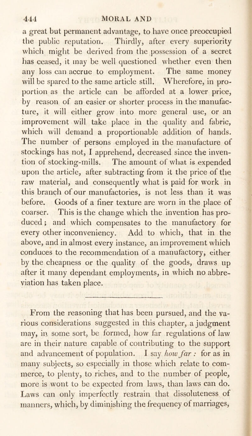 a great but permanent advantage, to have once preoccupied the public reputation. Thirdly, after every superiority which might be derived from the possession of a secret has ceased, it may be well questioned whether even then any loss can accrue to employment. The same money will be spared to the same article still. Wherefore, in pro¬ portion as the article can be afforded at a lower price, by reason of an easier or shorter process in the manufac¬ ture, it will either grow into more general use, or an improvement will take place in the quality and fabric, which will demand a proportionable addition of hands. The number of persons employed in the manufacture of stockings has not, I apprehend, decreased since the inven¬ tion of stocking-mills. The amount of what is expended upon the article, after subtracting from it the price of the raw material, and consequently what is paid for work in this branch of our manufactories, is not less than it was before. Goods of a finer texture are worn in the place of coarser. This is the change which the invention has pro¬ duced ; and which compensates to the manufactory for every other inconveniency. Add to which, that in the above, and in almost every instance, an improvement which conduces to the recommendation of a manufactory, either by the cheapness or the quality of the goods, draws up after it many dependant employments, in which no abbre¬ viation has taken place. From the reasoning that has been pursued, and the va¬ rious considerations suggested in this chapter, a judgment may, in some sort, be formed, how far regulations of law are in their nature capable of contributing to the support and advancement of population. I say how far : for as in many subjects, so especially in those which relate to com¬ merce, to plenty, to riches, and to the number of people, more is wont to be expected from laws, than laws can do. Laws can only imperfectly restrain that dissoluteness of manners, which, by diminishing the frequency ot marriages,