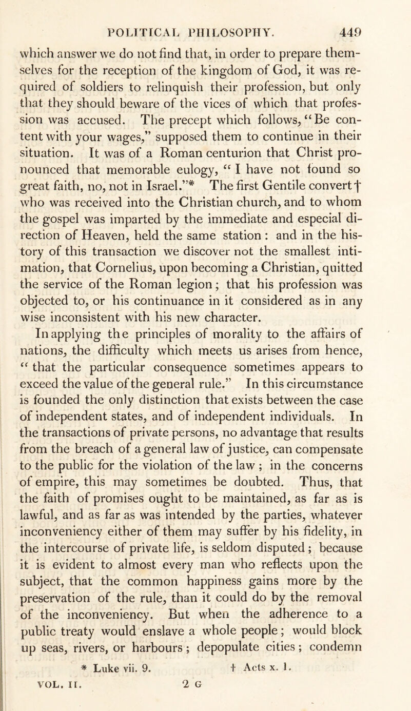 which answer we do not find that, in order to prepare them¬ selves for the reception of the kingdom of God, it was re¬ quired of soldiers to relinquish their profession, but only that they should beware of the vices of which that profes¬ sion was accused. The precept which follows, “Be con¬ tent with your wages,” supposed them to continue in their situation. It was of a Roman centurion that Christ pro¬ nounced that memorable eulogy, “ I have not found so great faith, no, not in Israel.”* The first Gentile convert')' who was received into the Christian church, and to whom the gospel was imparted by the immediate and especial di¬ rection of Heaven, held the same station : and in the his¬ tory of this transaction we discover not the smallest inti¬ mation, that Cornelius, upon becoming a Christian, quitted the service of the Roman legion; that his profession was objected to, or his continuance in it considered as in any wise inconsistent with his new character. In applying the principles of morality to the affairs of nations, the difficulty which meets us arises from hence, “ that the particular consequence sometimes appears to exceed the value of the general rule.” In this circumstance is founded the only distinction that exists between the case of independent states, and of independent individuals. In the transactions of private persons, no advantage that results from the breach of a general law of justice, can compensate to the public for the violation of the law ; in the concerns of empire, this may sometimes be doubted. Thus, that the faith of promises ought to be maintained, as far as is lawful, and as far as was intended by the parties, whatever inconveniency either of them may suffer by his fidelity, in the intercourse of private life, is seldom disputed ; because it is evident to almost every man who reflects upon the subject, that the common happiness gains more by the preservation of the rule, than it could do by the removal of the inconveniency. But when the adherence to a public treaty would enslave a whole people; would block up seas, rivers, or harbours; depopulate cities; condemn * Luke vii. 9. + Acts x. 1. 2 G vol. ir.