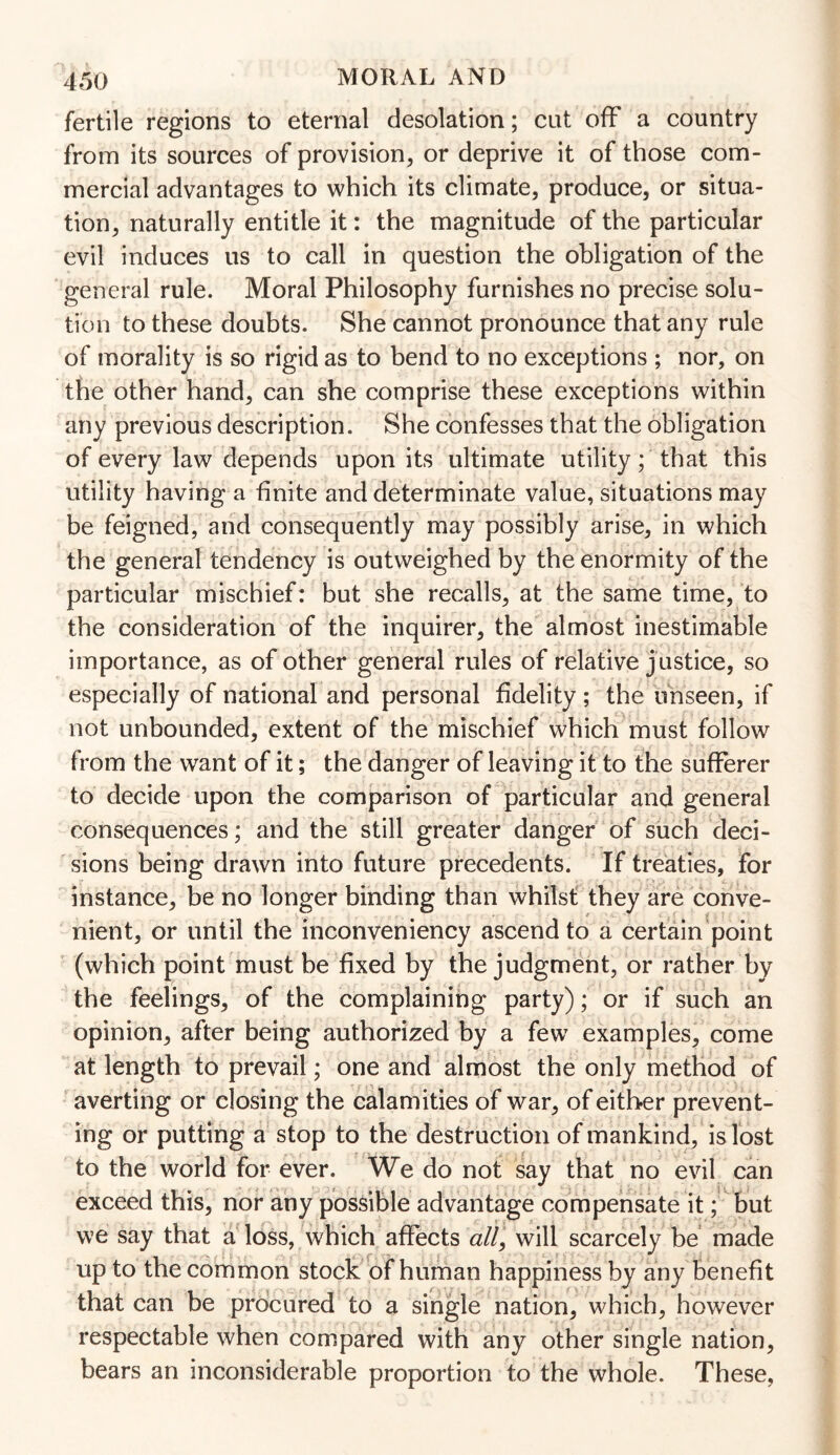 fertile regions to eternal desolation; cut off a country from its sources of provision, or deprive it of those com¬ mercial advantages to which its climate, produce, or situa¬ tion, naturally entitle it: the magnitude of the particular evil induces us to call in question the obligation of the general rule. Moral Philosophy furnishes no precise solu¬ tion to these doubts. She cannot pronounce that any rule of morality is so rigid as to bend to no exceptions ; nor, on the other hand, can she comprise these exceptions within any previous description. She confesses that the obligation of every law depends upon its ultimate utility; that this utility having a finite and determinate value, situations may be feigned, and consequently may possibly arise, in which the general tendency is outweighed by the enormity of the particular mischief: but she recalls, at the same time, to the consideration of the inquirer, the almost inestimable importance, as of other general rules of relative j ustice, so especially of national and personal fidelity; the unseen, if not unbounded, extent of the mischief which must follow from the want of it; the danger of leaving it to the sufferer to decide upon the comparison of particular and general consequences; and the still greater danger of such deci¬ sions being drawn into future precedents. If treaties, for instance, be no longer binding than whilst they are conve¬ nient, or until the inconveniency ascend to a certain point (which point must be fixed by the judgment, or rather by the feelings, of the complaining party); or if such an opinion, after being authorized by a few examples, come at length to prevail; one and almost the only method of averting or closing the calamities of war, of either prevent¬ ing or putting a stop to the destruction of mankind, is lost to the world for ever. We do not say that no evil can exceed this, nor any possible advantage compensate it; but we say that a loss, which affects all, will scarcely be made up to the common stock of human happiness by any benefit that can be procured to a single nation, which, however respectable when compared with any other single nation, bears an inconsiderable proportion to the whole. These,