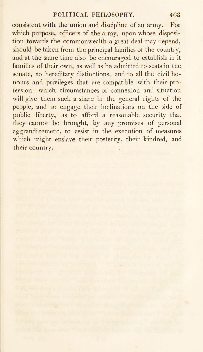 consistent with the union and discipline of an army. For which purpose, officers of the army, upon whose disposi¬ tion towards the commonwealth a great deal may depend, should be taken from the principal families of the country, and at the same time also be encouraged to establish in it families of their own, as well as be admitted to seats in the senate, to hereditary distinctions, and to all the civil ho¬ nours and privileges that are compatible with their pro¬ fession : which circumstances of connexion and situation will give them such a share in the general rights of the people, and so engage their inclinations on the side of public liberty, as to afford a reasonable security that they cannot be brought, by any promises of personal aggrandizement, to assist in the execution of measures which might enslave their posterity, their kindred, and their country.