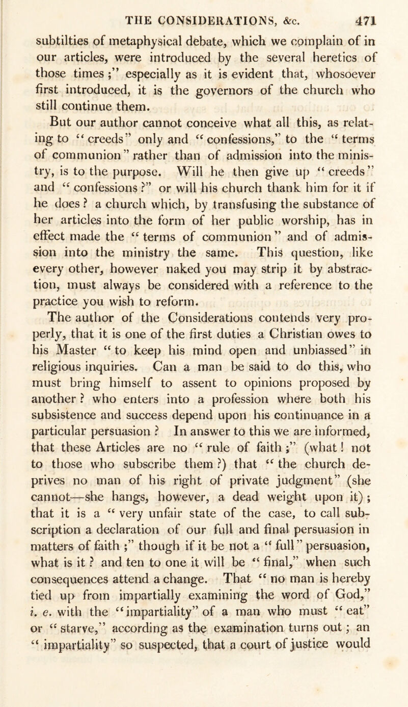 subtilties of metaphysical debate, which we complain of in our articles, were introduced by the several heretics of those times especially as it is evident that, whosoever first introduced, it is the governors of the church who still continue them. But our author cannot conceive what all this, as relat¬ ing to £< creeds only and “ confessions,” to the “ terms of communion ” rather than of admission into the minis¬ try, is to the purpose. Will he then give up “creeds” and “ confessions ?” or will his church thank him for it if he does ? a church which, by transfusing the substance of her articles into the form of her public worship, has in effect made the “ terms of communion ” and of admis¬ sion into the ministry the same. This question, like every other, however naked you may strip it by abstrac¬ tion, must always be considered with a reference to the practice you wish to reform. The author of the Considerations contends very pro¬ perly, that it is one of the first duties a Christian owes to his Master “ to keep his mind open and unbiassed” in religious inquiries. Can a man be said to do this, who must bring himself to assent to opinions proposed by another ? who enters into a profession where both his subsistence and success depend upon his continuance in a particular persuasion ? In answer to this we are informed, that these Articles are no “ rule of faith (what! not to those who subscribe them ?) that <c the church de¬ prives no man of his right of private judgment” (she cannot—she hangs, however, a dead weight upon it) ; that it is a “ very unfair state of the case, to call sub¬ scription a declaration of our full and final persuasion in matters of faith though if it be not a “ full ” persuasion, what is it ? and ten to one it will be “ final,” when such consequences attend a change. That “ no man is hereby tied up from impartially examining the word of God,” i. e. with the “ impartiality” of a man who must “ eat” or u starve,” according as the examination turns out; an “ impartiality” so suspected, that a court of justice would