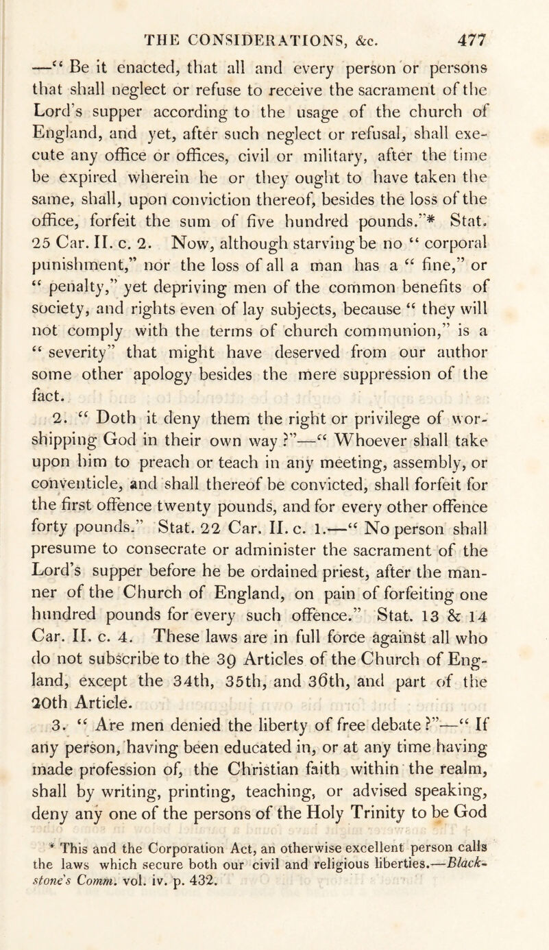 —c‘Be it enacted, that all and every person or persons that shall neglect or refuse to receive the sacrament of the Lord’s supper according to the usage of the church of England, and yet, after such neglect or refusal, shall exe¬ cute any office or offices, civil or military, after the time be expired wherein he or they ought to have taken the same, shall, upon conviction thereof, besides the loss of the office, forfeit the sum of five hundred pounds.”* Stat. 25 Car. II. c. 2. Now, although starving be no “ corporal punishment,” nor the loss of all a man lias a “ fine,” or “ penalty,” yet depriving men of the common benefits of society, and rights even of lay subjects, because “ they will not comply with the terms of church communion,” is a “ severity” that might have deserved from our author some other apology besides the mere suppression of the fact. 2. “ Doth it deny them the right or privilege of wor¬ shipping God in their own way ?”—cc Whoever shall take upon him to preach or teach in any meeting, assembly, or conventicle, and shall thereof be convicted, shall forfeit for the first offence twenty pounds, and for every other offence forty pounds.” Stat. 22 Car, II. c. 1.—-<c No person shall presume to consecrate or administer the sacrament of the Lord’s supper before he be ordained priest, after the man¬ ner of the Church of England, on pain of forfeiting one hundred pounds for every such offence.” Stat. 13 & 14 Car. II. c. 4. These laws are in full force against all who do not subscribe to the 39 Articles of the Church of Eng¬ land, except the 34th, 35th, and 36th, and part of the 20th Article. 3. “ Are men denied the liberty of free debate?”—“ If any person/having been educated in, or at any time having made profession of, the Christian faith within the realm, shall by writing, printing, teaching, or advised speaking, deny any one of the persons of the Holy Trinity to be God * This and the Corporation Act, an otherwise excellent person calls the laws which secure both our civil and religious liberties.—Black- stones Comm. vol. iv. p. 432.