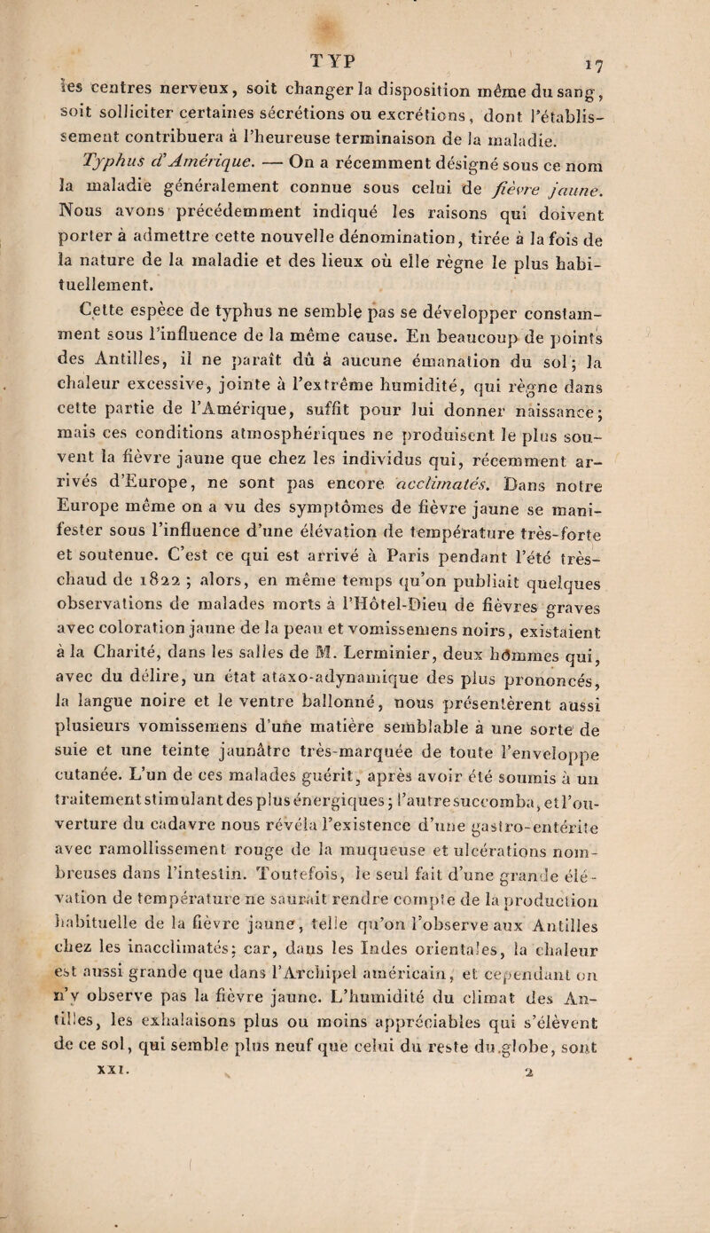 TYP les centres nerveux, soit changer la disposition même du sang, soit solliciter certaines sécrétions ou excrétions , dont l’établis¬ sement contribuera à l’heureuse terminaison de la maladie. Typhus cTAmérique. — On a récemment désigné sous ce nom la maladie généralement connue sous celui de fièvre jaune. Nous avons précédemment indiqué les raisons qui doivent porter à admettre cette nouvelle dénomination, tirée à la fois de îa nature de la maladie et des lieux où elle règne le plus habi¬ tuellement. Cette espèce de typhus ne semble pas se développer constam¬ ment sous l’influence de la même cause. En beaucoup de points des Antilles, il ne paraît dû à aucune émanation du sol; îa chaleur excessive, jointe à l’extrême humidité, qui règne dans cette partie de l’Amérique, suffit pour lui donner naissance; mais ces conditions atmosphériques ne produisent le plus sou¬ vent la fièvre jaune que chez les individus qui, récemment ar¬ rivés d’Europe, ne sont pas encore acclimatés. Bans notre Europe même on a vu des symptômes de fièvre jaune se mani¬ fester sous l’influence d’une élévation de température très-forte et soutenue. C’est ce qui est arrivé à Paris pendant l’été très- chaud de 1822 ; alors, en même temps qu’on publiait quelques observations de malades morts à l’Hôtel-Dieu de fièvres graves avec coloration jaune de la peau et vomissemens noirs , existaient à la Charité, dans les salles de M. Lerminier, deux hdmmes qui, avec du délire, un état ataxo-adynamique des plus prononcés, la langue noire et le ventre ballonné, nous présentèrent aussi plusieurs vomissemens d’une matière semblable à une sorte de suie et une teinte jaunâtre très-marquée de toute l’enveloppe cutanée. L’un de ces malades guérit, après avoir été soumis à un traitement stimulant des pins énergiques ; l’autre succomba, et l’ou¬ verture du cadavre nous révéla l’existence d’une gastro-entérite avec ramollissement rouge de la muqueuse et ulcérations nom¬ breuses dans l’intestin. Toutefois, le seul fait d’une grande élé¬ vation de température ne saurait rendre compte de la production habituelle de la fièvre jaune, telle qu’on l’observe aux Antilles chez les inacclimatés; car, dans les Iodes orientales, la chaleur est aussi grande que dans l’Archipel américain, et cependant on n’y observe pas la fièvre jaune. L’humidité du climat des An¬ tilles, les exhalaisons plus ou moins appréciables qui s’élèvent de ce sol, qui semble plus neuf que celui du reste du.globe, sont XXI. 2