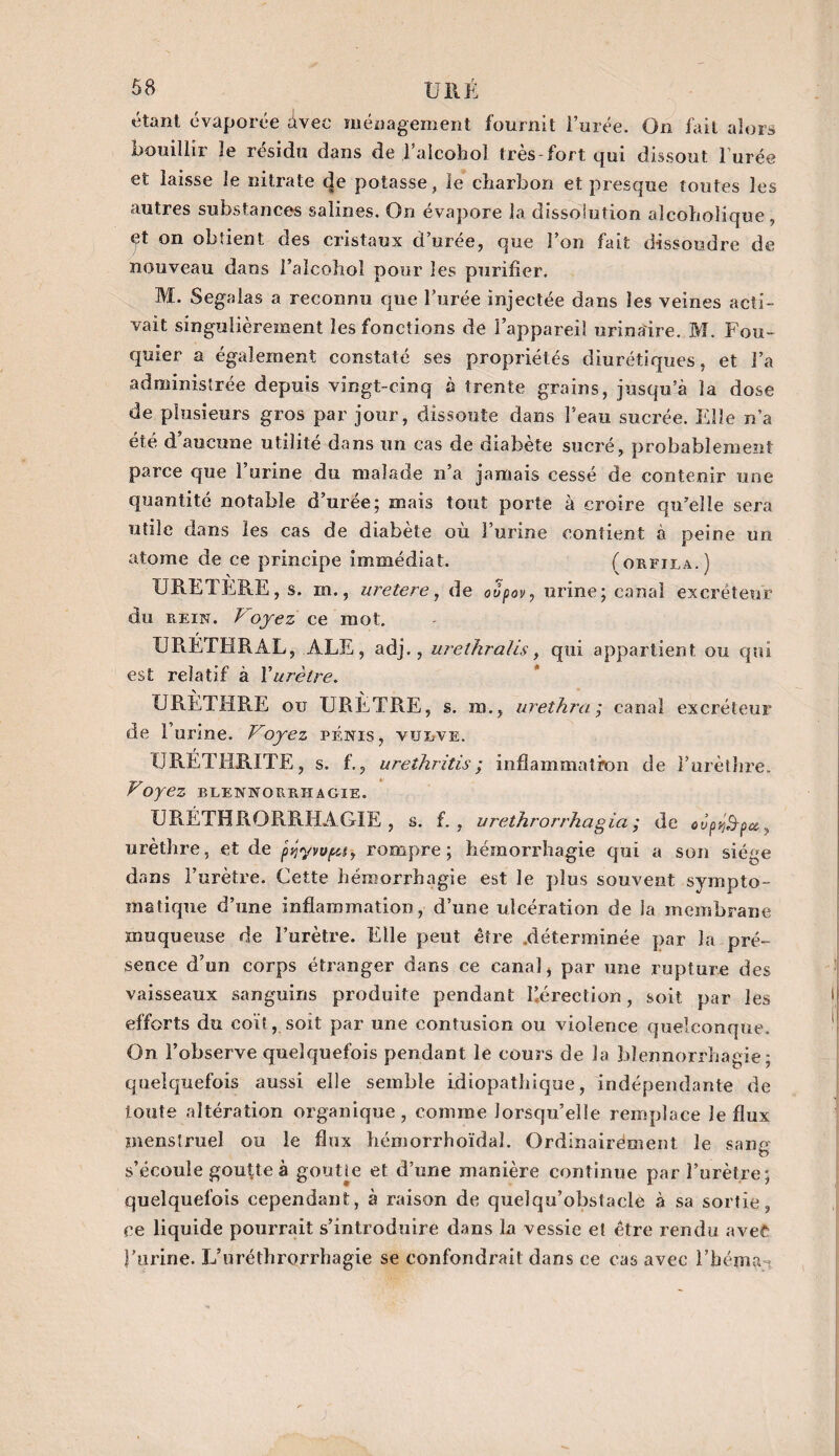 étant évaporée Avec ménagement fournit l’urée. On fait alors bouillir le résidu dans de Falcohol très-fort qui dissout l'urée et laisse le nitrate de potasse, le charbon et presque toutes les autres substances salines. On évapore la dissoiution alcohoiiqoe, «pt on obtient des cristaux d’urée, que l’on fait dissoudre de nouveau dans i’alcohol pour les purifier. M. Segalas a reconnu que Forée injectée dans les veines acti¬ vait singulièrement les fonctions de l’appareil urinaire. M. Fou¬ quier a également constaté ses propriétés diurétiques, et l’a administrée depuis vingt-cinq à trente grains, jusqu’à la dose de plusieurs gros par jour, dissoute dans Feau sucrée. Elle n’a été d’aucune utilité dans un cas de diabète sucré, probablement parce que l’urine du malade n’a jamais cessé de contenir une quantité notable d’urée; mais tout porte à croire qu’elle sera utile dans les cas de diabète où l’urine contient à peine un atome de ce principe immédiat. (orfila.) URETERE , s. m., uretere, de oupov, urine; canal excréteur du rein. P oyez ce mot. URETHRAL, ALE, adj. , uréthralis y qui appartient ou qui est relatif à Xurètre. URÈTHRE ou URETRE, s. m., urethra ; canal excréteur de 1 urine. Voyez pénis, vulve. XJRÉTHRITE, s. f., urethritis; inflammation de l’urèthre. F oyez blennorrhagie. URÉTHRORRHAGÏE , s. f. , urethrorrkagîa ; de oupy^pa, urèthre, et de pÿywpay rompre; hémorrhagie qui a son siège dans l’urètre. Cette hémorrhagie est le plus souvent sympto¬ matique d’une inflammation, d’une ulcération de la membrane muqueuse de î’urètre. Elle peut être déterminée par la pré¬ sence d’un corps étranger dans ce canal, par une rupture des vaisseaux sanguins produite pendant l’érection, soit par les efforts du coït, soit par une contusion ou violence quelconque. On l’observe quelquefois pendant le cours de la blennorrhagie; quelquefois aussi elle semble idiopathique, indépendante de toute altération organique, comme lorsqu’elle remplace le flux menstruel ou le flux hémorrhoïdal. Ordinairement le sang s’écoule goutte à gouUe et d’une manière continue par l’urètre; quelquefois cependant, à raison de quelqu’obstacle à sa sortie, ce liquide pourrait s’introduire dans la vessie et être rendu avec l’urine. L’uréthrorrhagie se confondrait dans ce cas avec l’béma-