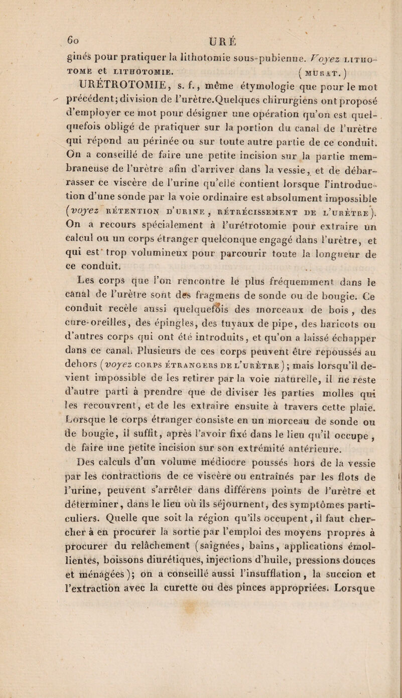 ginés pour pratiquer la lithotomie sous-pubienne. Voyez litho- tome et LITHOTOMIE. ( MURAT.) URÉTROTOMIE, s. f., même étymologie que pour le mot précédent; division de l’urètre.Quelques chirurgiens ont proposé d’employer ce mot pour désigner une opération qu’on est quel¬ quefois obligé de pratiquer sur la portion du canal de l’urètre qui répond au périnée ou sur toute autre partie de ce conduit. On a conseillé de faire une petite incision sur la partie mem¬ braneuse de l’urètre afin d’arriver dans la vessie, et de débar¬ rasser ce viscère de l’urine qu’elle contient lorsque l’introduc¬ tion d’une sonde par la voie ordinaire est absolument impossible (voyez rétention d’urine, rétrécissement de l’urètre). On a recours spécialement à l’urétrotomie pour extraire un calcul ou un corps étranger quelconque engagé dans l’urètre, et qui est trop volumineux pour parcourir toute la longueur de ce conduit. Les corps que Ton rencontre le plus fréquemment dans le canal de l’urètre sont des fragmens de sonde ou de bougie. Ce conduit recèle aussi quelquefois des morceaux de bois , des cure-oreilles, des épingles, des tuyaux de pipe, des haricots ou d’autres corps qui ont été introduits, et qu’on a laissé échapper dans ce canal. Plusieurs de ces corps peuvent être repoussés au dehors (voyez corps étrangers de l’urètre) ; mais lorsqu’il de¬ vient impossible de les retirer parla voie naturelle, il ne reste d’antre parti à prendre que de diviser les parties molles qui les recouvrent, et de les extraire ensuite à travers cette plaie. Lorsque le corps étranger consiste en un morceau de sonde ou de bougie, il suffit, après l’avoir fixé dans le lieu qu’il occupe , de faire une petite incision sur son extrémité antérieure. Des calculs d’un volume médiocre poussés hors de la vessie par les contractions de ce viscère ou entraînés par les flots de l’urine, peuvent s’arrêter dans différens points de l’urètre et déterminer, dans le lieu où ils séjournent, des symptômes parti¬ culiers. Quelle que soit la région qu’ils occupent, il faut cher¬ cher à en. procurer la sortie par l’emploi des moyens propres à procurer du relâchement (saignées, bains, applications émol¬ lientes, boissons diurétiques, injections d’huile, pressions douces et ménagées ) ; on a conseillé aussi l’insufflation, la succion et l’extraction avec la curette ou des pinces appropriées. Lorsque