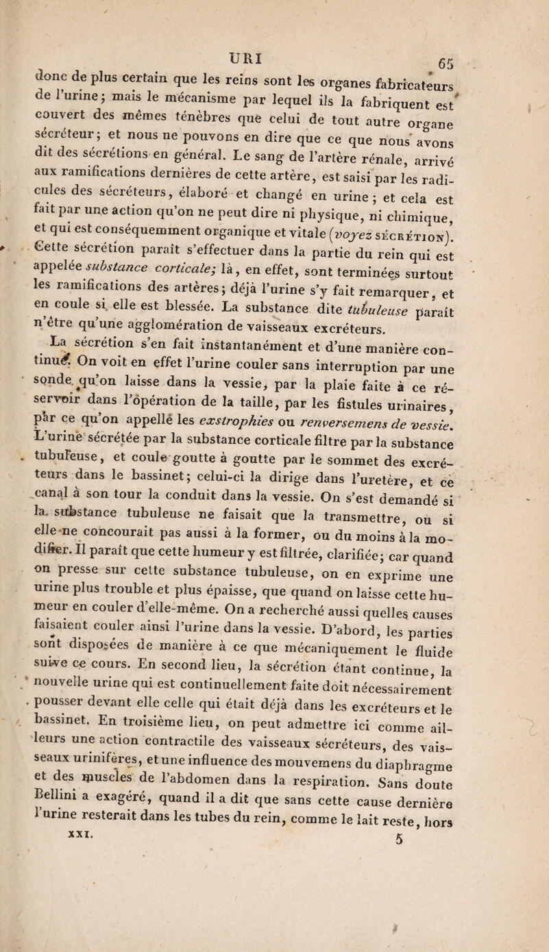 donc de plus certain que les reins sont les organes fabrïcatéurs de l’urine ; mais le mécanisme par lequel ils la fabriquent est' couvert des mêmes ténèbres que celui de tout autre organe sécréteur; et nous ne pouvons en dire que ce que nous' avons dit des sécrétions en général. Le sang de l’artère rénale, arrivé aux ramifications dernières de cette artère, est saisi par les radi¬ cules des sécréteurs, élaboré et changé en urine; et cela est fait par une action qu’on ne peut dire ni physique, ni chimique, et qui est conséquemment organique et vitale (voyez sécrétion/. Cette sécrétion paraît s’effectuer dans la partie du rein qui est appelée substance corticale; là, en effet, sont terminées surtout les ramifications des artères; déjà l’urine s’y fait remarquer, et en coule si elle est blessée. La substance dite tutmleuse paraît n’être quune agglomération de vaisseaux excréteurs. La sécrétion s’en fait instantanément et d une manière con¬ tinué. On voit en effet l’urine couler sans interruption par une sonde.^qu’on laisse dans la vessie, par la plaie faite à ce ré¬ servoir dans l’opération de la taille, par les fistules urinaires, p’ar ce qu’on appelle les eæstropkies ou renversement de vessie. L’urine sécrétée par la substance corticale filtre parla substance tubuleuse, et coule goutte à goutte par le sommet des excré¬ teurs dans le bassinet; celui-ci la dirige dans l’uretère, et ce canal à son tour la conduit dans la vessie. On s’est demandé si la. substance tubuleuse ne faisait que la transmettre, ou si elle ne concourait pas aussi à la former, ou du moins à la mo¬ difier. Il paraît que cette humeur y est filtrée, clarifiée; car quand on presse sur celte substance tubuleuse, on en exprime une urine plus trouble et plus épaisse, que quand on laisse cette hu¬ meur en couler d’elle-même. On a recherché aussi quelles causes faisaient couler ainsi l’urine dans la vessie. D’abord, les parties sont disposées de manière à ce que mécaniquement le fluide suive ce cours. En second lieu, la sécrétion étant continue, la nouvelle urine qui est continuellement faite doit nécessairement pousser devant elle celle qui était déjà dans les excréteurs et le bassinet. En troisième lieu, on peut admettre ici comme ail¬ leurs une action contractile des vaisseaux sécréteurs, des vais¬ seaux urinifères, et une influence desmouvemens du diaphragme et des rpuscles de l’abdomen dans la respiration. Sans doute Bellini a exagéré, quand il a dit que sans cette cause dernière 1 urine resterait dans les tubes du rein, comme le lait reste, hors 5 XXI.